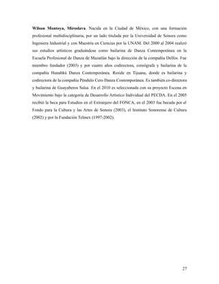 Wilson Montoya, Miroslava. Nacida en la Ciudad de México, con una formación
profesional multidisciplinaria, por un lado titulada por la Universidad de Sonora como
Ingeniera Industrial y con Maestría en Ciencias por la UNAM. Del 2000 al 2004 realizó
sus estudios artísticos graduándose como bailarina de Danza Contemporánea en la
Escuela Profesional de Danza de Mazatlán bajo la dirección de la compañía Delfos. Fue
miembro fundador (2003) y por cuatro años codirectora, coreógrafa y bailarina de la
compañía Hunabkú Danza Contemporánea. Reside en Tijuana, donde es bailarina y
codirectora de la compañía Péndulo Cero Danza Contemporánea. Es también co-directora
y bailarina de Guayaberos Salsa. En el 2010 es seleccionada con su proyecto Escena en
Movimiento bajo la categoría de Desarrollo Artístico Individual del PECDA. En el 2005
recibió la beca para Estudios en el Extranjero del FONCA, en el 2003 fue becada por el
Fondo para la Cultura y las Artes de Sonora (2003), el Instituto Sonorense de Cultura
(2002) y por la Fundación Telmex (1997-2002).




                                                                                   27
 