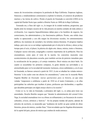 manos de inversionistas extranjeros la península de Baja California. Empresas inglesas,
francesas y estadounidenses comenzaron a explotar la minería, el comercio de productos
marinos y las tierras de cultivo. Pronto el puerto de Ensenada se convirtió (1882) en la
capital del Partido Norte (que cambió a Distrito Norte en 1889) de la Baja California.
  Ensenada era, a fines del siglo   XIX,   la imagen de la ciudad moderna, progresista, que
dejaba atrás los tiempos oscuros de la vida precaria en ranchos aislados de toda cultura o
civilización. Los vaqueros bajacalifornianos daban paso a los hombres de negocio, los
comerciantes, los administradores y los funcionarios públicos. Pronto, una sólida clase
media va apareciendo y con ella surgen las diversiones sociales, los entretenimientos
públicos, las reuniones de sociedad y las tertulias músico-literarias. El progreso implica
trabajo, pero esta vez es un trabajo reglamentado por el reloj de la oficina y ahora ya hay
tiempo para el ocio, el placer, la práctica de algún arte: danza, música, teatro o literatura.
Cualquier suceso relevante, congregaba a sectores importantes de la población. Para los
ensenadenses, como para el resto de la nación, los conciertos musicales eran
acontecimientos de placentera escucha, pero también servían de pretexto inmediato para
la socialización de las parejas y el cortejo romántico. Decir música era decir baile. En
cuanto se escuchaban los primeros compases, la gente detenía sus actividades y se
arremolinaba para ver la novedad del momento: kermeses, circos ambulantes y, en el caso
de Ensenada, su famoso carnaval a partir de 1915. A esto se añadían las veladas músico-
literarias “a las cuales eran tan afectos los ensenadenses,” como nos lo recuerda María
Eugenia Bonifaz en Ensenada: nuevas aportaciones para su historia, ya que estas
veladas “empezaron a celebrarse a partir de 1910 en el teatro Centenario, y en ellas
participaban las señoritas que tocaban el piano, profesoras que declamaban, o aquéllos
que deseaban participar con algún ensayo alusivo a la ocasión.”
  Como se ve, la vida en Ensenada, a principios del siglo       XX,   es ardua pero tiene sus
amenidades. Roselia Bonifaz asegura que “durante la administración del coronel Celso
Vega, la sociedad ensenadense tuvo su clímax en refinamiento y en frecuencia de eventos
culturales, cívicos, artísticos y festivos.” En las propias tiendas del puerto, además de
artículos de escritorio, se anunciaba que “acabamos de recibir un gran surtido de obras
literarias, piezas de música, cuerdas finas.” Eran novedades que les llegaban directamente
de la capital del país, piezas de música que estaban de moda entonces.



                                                                                            3
 