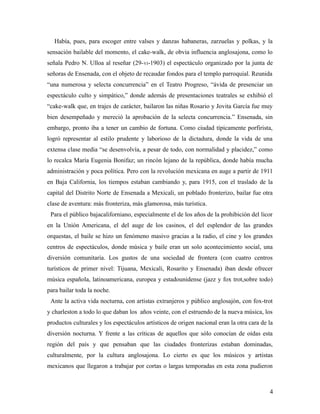 Había, pues, para escoger entre valses y danzas habaneras, zarzuelas y polkas, y la
sensación bailable del momento, el cake-walk, de obvia influencia anglosajona, como lo
señala Pedro N. Ulloa al reseñar (29- VI-1903) el espectáculo organizado por la junta de
señoras de Ensenada, con el objeto de recaudar fondos para el templo parroquial. Reunida
“una numerosa y selecta concurrencia” en el Teatro Progreso, “ávida de presenciar un
espectáculo culto y simpático,” donde además de presentaciones teatrales se exhibió el
“cake-walk que, en trajes de carácter, bailaron las niñas Rosario y Jovita García fue muy
bien desempeñado y mereció la aprobación de la selecta concurrencia.” Ensenada, sin
embargo, pronto iba a tener un cambio de fortuna. Como ciudad típicamente porfirista,
logró representar al estilo prudente y laborioso de la dictadura, donde la vida de una
extensa clase media “se desenvolvía, a pesar de todo, con normalidad y placidez,” como
lo recalca María Eugenia Bonifaz; un rincón lejano de la república, donde había mucha
administración y poca política. Pero con la revolución mexicana en auge a partir de 1911
en Baja California, los tiempos estaban cambiando y, para 1915, con el traslado de la
capital del Distrito Norte de Ensenada a Mexicali, un poblado fronterizo, bailar fue otra
clase de aventura: más fronteriza, más glamorosa, más turística.
 Para el público bajacaliforniano, especialmente el de los años de la prohibición del licor
en la Unión Americana, el del auge de los casinos, el del esplendor de las grandes
orquestas, el baile se hizo un fenómeno masivo gracias a la radio, el cine y los grandes
centros de espectáculos, donde música y baile eran un solo acontecimiento social, una
diversión comunitaria. Los gustos de una sociedad de frontera (con cuatro centros
turísticos de primer nivel: Tijuana, Mexicali, Rosarito y Ensenada) iban desde ofrecer
música española, latinoamericana, europea y estadounidense (jazz y fox trot,sobre todo)
para bailar toda la noche.
 Ante la activa vida nocturna, con artistas extranjeros y público anglosajón, con fox-trot
y charleston a todo lo que daban los años veinte, con el estruendo de la nueva música, los
productos culturales y los espectáculos artísticos de origen nacional eran la otra cara de la
diversión nocturna. Y frente a las críticas de aquellos que sólo conocían de oídas esta
región del país y que pensaban que las ciudades fronterizas estaban dominadas,
culturalmente, por la cultura anglosajona. Lo cierto es que los músicos y artistas
mexicanos que llegaron a trabajar por cortas o largas temporadas en esta zona pudieron



                                                                                           4
 
