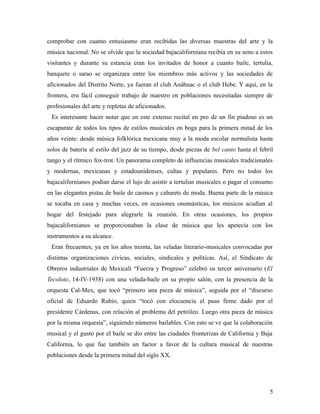 comprobar con cuanto entusiasmo eran recibidas las diversas muestras del arte y la
música nacional. No se olvide que la sociedad bajacaliforniana recibía en su seno a estos
visitantes y durante su estancia eran los invitados de honor a cuanto baile, tertulia,
banquete o sarao se organizara entre los miembros más activos y las sociedades de
aficionados del Distrito Norte, ya fueran el club Anáhuac o el club Hebe. Y aquí, en la
frontera, era fácil conseguir trabajo de maestro en poblaciones necesitadas siempre de
profesionales del arte y repletas de aficionados.
 Es interesante hacer notar que en este extenso recital en pro de un fin piadoso es un
escaparate de todos los tipos de estilos musicales en boga para la primera mitad de los
años veinte: desde música folklórica mexicana muy a la moda escolar normalista hasta
solos de batería al estilo del jazz de su tiempo, desde piezas de bel canto hasta el febril
tango y el rítmico fox-trot. Un panorama completo de influencias musicales tradicionales
y modernas, mexicanas y estadounidenses, cultas y populares. Pero no todos los
bajacalifornianos podían darse el lujo de asistir a tertulias musicales o pagar el consumo
en las elegantes pistas de baile de casinos y cabarets de moda. Buena parte de la música
se tocaba en casa y muchas veces, en ocasiones onomásticas, los músicos acudían al
hogar del festejado para alegrarle la reunión. En otras ocasiones, los propios
bajacalifornianos se proporcionaban la clase de música que les apetecía con los
instrumentos a su alcance.
 Eran frecuentes, ya en los años treinta, las veladas literario-musicales convocadas por
distintas organizaciones cívicas, sociales, sindicales y políticas. Así, el Sindicato de
Obreros industriales de Mexicali “Fuerza y Progreso” celebró su tercer aniversario (El
Tecolote, 14-IV-1938) con una velada-baile en su propio salón, con la presencia de la
orquesta Cal-Mex, que tocó “primero una pieza de música”, seguida por el “discurso
oficial de Eduardo Rubio, quien “tocó con elocuencia el paso firme dado por el
presidente Cárdenas, con relación al problema del petróleo. Luego otra pieza de música
por la misma orquesta”, siguiendo números bailables. Con esto se ve que la colaboración
musical y el gusto por el baile se dio entre las ciudades fronterizas de California y Baja
California, lo que fue también un factor a favor de la cultura musical de nuestras
poblaciones desde la primera mitad del siglo XX.




                                                                                         5
 