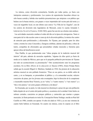 La música, como diversión comunitaria, brotaba por todas partes, ya fuera con
intérpretes amateurs y profesionales. Los centros de espectáculos buscaban ofrecer no
sólo buena comida y bebida sino también presentaciones que atrajeran a un público que
bailara con la buena música, con grupos a veces importados del vecino país del norte y a
veces de raigambre local, en este último caso estuvo “La Villa de los Ángeles”, uno de
los centros de diversión más legendarios de Mexicali, como lo cuenta Armando I.
Lelevier (La Voz de la Frontera, 10-III-1965), quien fue uno de sus clientes más asiduos:
 Las actividades musicales estaban al orden del día en la época de entreguerras. Tanto si
eran parte de la vida escolar como si eran eje de la diversión pública, la música fue centro
de atención para profesionales y aficionados. En Tijuana, por ejemplo, para los años
veinte y treinta los cines Concordia y Zaragoza exhibían, además de películas y obras de
teatro, compañías de aficionados que presentaban veladas musicales y literarias para
apoyar obras de beneficencia social.
  Para Padilla, lo que predominaba eran “obras propias de la tradición musical del
interior” del país, además de zarzuelas españolas, “algunas de ellas quizá ya fuera de
moda en la ciudad de México, pero que en la pequeña población provinciana de Tijuana
era todo un acontecimiento su presentación.” Otro acontecimiento eran los programas
escolares. En su libro Albores de la educación en Tijuana (1985), Arturo Pompa Ibarra
señala que la escuela Miguel A. Martínez, fundada en 1924, fue pionera de la educación
artística musical en este poblado fronterizo: “Pues en sus patios, en su doble salón de
canto, y en su banqueta, se presentaban al público y a la comunidad escolar, selectos
conciertos de piano, por los jóvenes más aventajados, bajo la dirección de la competente
e incansable maestra Rosa Victoria, ya en “solos,” a “cuatro manos,” a “seis manos” y a
“dos o tres pianos,” así como grupos orfeónicos y de danza”.
  En Ensenada, por su parte, la vida musical no disminuyó a pesar de que esta población
había dejado de ser el centro del poder político y económico de la entidad. Entre bailes en
salones cerrados, conciertos en parques públicos y carnavales que reunían a grupos
musicales, la fiesta portuaria no tenía fin. Concepción Parma Verdugo, nacida en Real del
Castillo en 1906, contaba con apenas 16 años de edad en 1924 y ya era una veterana de
cuanto baile hubiera en Ensenada. En cuanto oía música, como lo expone en el libro




                                                                                          6
 