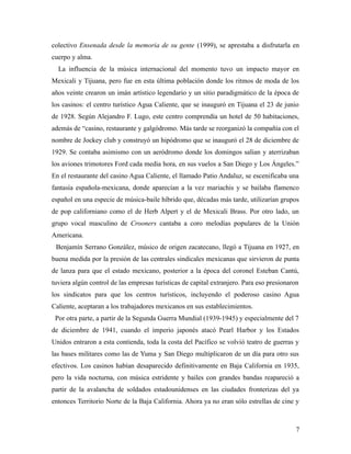colectivo Ensenada desde la memoria de su gente (1999), se aprestaba a disfrutarla en
cuerpo y alma.
  La influencia de la música internacional del momento tuvo un impacto mayor en
Mexicali y Tijuana, pero fue en esta última población donde los ritmos de moda de los
años veinte crearon un imán artístico legendario y un sitio paradigmático de la época de
los casinos: el centro turístico Agua Caliente, que se inauguró en Tijuana el 23 de junio
de 1928. Según Alejandro F. Lugo, este centro comprendía un hotel de 50 habitaciones,
además de “casino, restaurante y galgódromo. Más tarde se reorganizó la compañía con el
nombre de Jockey club y construyó un hipódromo que se inauguró el 28 de diciembre de
1929. Se contaba asimismo con un aeródromo donde los domingos salían y aterrizaban
los aviones trimotores Ford cada media hora, en sus vuelos a San Diego y Los Ángeles.”
En el restaurante del casino Agua Caliente, el llamado Patio Andaluz, se escenificaba una
fantasía española-mexicana, donde aparecían a la vez mariachis y se bailaba flamenco
español en una especie de música-baile híbrido que, décadas más tarde, utilizarían grupos
de pop californiano como el de Herb Alpert y el de Mexicali Brass. Por otro lado, un
grupo vocal masculino de Crooners cantaba a coro melodías populares de la Unión
Americana.
 Benjamín Serrano González, músico de origen zacatecano, llegó a Tijuana en 1927, en
buena medida por la presión de las centrales sindicales mexicanas que sirvieron de punta
de lanza para que el estado mexicano, posterior a la época del coronel Esteban Cantú,
tuviera algún control de las empresas turísticas de capital extranjero. Para eso presionaron
los sindicatos para que los centros turísticos, incluyendo el poderoso casino Agua
Caliente, aceptaran a los trabajadores mexicanos en sus establecimientos.
 Por otra parte, a partir de la Segunda Guerra Mundial (1939-1945) y especialmente del 7
de diciembre de 1941, cuando el imperio japonés atacó Pearl Harbor y los Estados
Unidos entraron a esta contienda, toda la costa del Pacífico se volvió teatro de guerras y
las bases militares como las de Yuma y San Diego multiplicaron de un día para otro sus
efectivos. Los casinos habían desaparecido definitivamente en Baja California en 1935,
pero la vida nocturna, con música estridente y bailes con grandes bandas reapareció a
partir de la avalancha de soldados estadounidenses en las ciudades fronterizas del ya
entonces Territorio Norte de la Baja California. Ahora ya no eran sólo estrellas de cine y



                                                                                           7
 