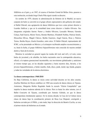 folklórica en el país y, en 1967, al crearse el Instituto Estatal de Bellas Artes, pasaron a
esta institución, en donde Jorge Charle Piña siguió siendo su director.
  En octubre de 1979, durante la administración de Roberto de la Madrid, un nuevo
conjunto de baile se convirtió en el grupo oficial, representativo del gobierno del estado:
el Ballet Ehécatl, una agrupación de danza folklórica que tuvo como primer director a
Lourdes Saldívar y que en la actualidad tiene como director a Andrés Olivares. Sus
integrantes originales fueron: Pastor y Andrés Oliveros, Leocadio Moreno, Germán
Celaya, Saúl García, Héctor Torres, Román Martínez, Elizabeth Nieblas, Patricia Sotelo,
Dioscelina Olivas, Magali Chávez, Bertha Guerrero, Angel García, Rosa y Patricia
Torres, Bertha Reyes, Gisela González, entre otros. El Ballet Ehécatl, representante del
ICBC, se ha presentado en México y el extranjero recibiendo amplios reconocimientos y
es, hasta la fecha, el grupo folklórico bajacaliforniano más conocido de nuestra entidad
dentro y fuera de la misma.
  Mientras la sociedad en general seguía las modas del rock and roll y el rock, como
bailes de juventud y de rebeldía, los bailes nacionales eran la contrapartida educativa,
oficial, a la ruptura generacional incontenible, ese movimiento globalizador y autóctono
al mismo tiempo que, en las décadas siguientes y hasta nuestros días, llevaría, a los
jóvenes bajacalifornianos, a bailar mambo, funk, disco, punk, metal, rap, banda, grupera
y todas las variedades de la música electrónica.


La danza contemporánea: 1960-2010
En Baja California, la danza se inicia como actividad docente en los años sesenta.
Josefina Martínez de Hoyos establece en 1960 una escuela de danza clásica en Tijuana.
Asimismo, Margarita Robles Regalado funda la escuela “Gloria Campobello” que
impulsa la danza moderna además de la clásica. Pero es hasta los años setenta, con el
Ballet Concierto de Tijuana, coordinado por Antonio Galindo, en que la danza
contemporánea tímidamente aparece. En la misma década, la Casa de la Cultura inicia
clases de danza bajo la coordinación primero de Rosa Luz Dispeart, coreógrafa y
bailarina enviada por el INBA, y más tarde, bajo la dirección de Beatriz Cecilia, se crea
el primer núcleo de bailarines en el estado.




                                                                                          9
 