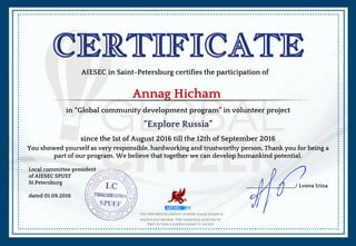 CERTIFICATE
AIESEC in Saint-Petersburg certifies the participation of
Annag Hicham
Our international platform enables young people to
explore and develop their leadership potential for
them to have a positive impact in society
in “Global community development program” in volunteer project
“Explore Russia”
since the 1st of August 2016 till the 12th of September 2016
You showed yourself as very responsible, hardworking and trustworthy person. Thank you for being a
part of our program. We believe that together we can develop humankind potential.
Local committee president
of AIESEC SPUEF
St.Petersburg
dated 01.09.2016
__________________/ Lvova Irina
 