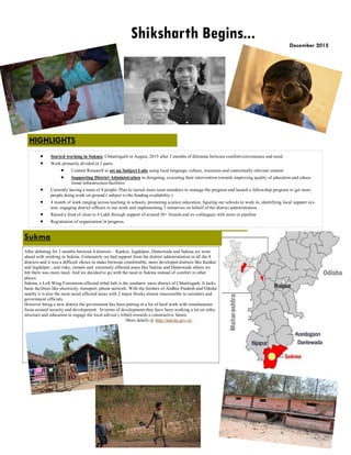  Started working in Sukma, Chhattisgarh in August, 2015 after 3 months of dilemma between comfort/convenience and need.
 Work primarily divided in 2 parts:
 Content Research to set up Subject Labs using local language, culture, resources and contextually relevant content
 Supporting District Administration in designing, executing their intervention towards improving quality of education and educa-
tional infrastructure/facilities
 Currently having a team of 4 people. Plan to recruit more team members to manage the program and launch a fellowship program to get more
people doing work on ground ( subject to the funding availability )
 4 month of work ranging across teaching in schools, promoting science education, figuring out schools to work in, identifying local support sys-
tem, engaging district officers in our work and implementing 3 initiatives on behalf of the district administration.
 Raised a fund of close to 4 Lakh through support of around 30+ friends and ex-colleagues with more in pipeline
 Registration of organization in progress.
Sukma
December 2015
Shiksharth Begins...
HIGHLIGHTS
After debating for 3 months between 4 districts – Kanker, Jagdalpur, Dantewada and Sukma we went
ahead with working in Sukma. Fortunately we had support from the district administration in all the 4
districts and it was a difficult choice to make between comfortable, more developed districts like Kanker
and Jagdalpur ; and risky, remote and extremely affected areas like Sukma and Dantewada where we
felt there was more need. And we decided to go with the need in Sukma instead of comfort in other
places.
Sukma, a Left Wing Extremism affected tribal belt is the southern most district of Chhattisgarh. It lacks
basic facilities like electricity, transport, phone network. With the borders of Andhra Pradesh and Odisha
nearby it is also the most naxal affected areas with 2 major blocks almost inaccessible to outsiders and
government officials.
However being a new district the government has been putting in a lot of hard work with simultaneous
focus around security and development. In terms of development they have been working a lot on infra-
structure and education to engage the local adivasi ( tribal) towards a constructive future.
More details @ http://sukma.gov.in/ .
 