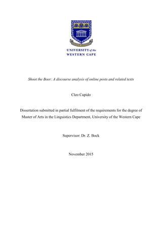 Shoot the Boer: A discourse analysis of online posts and related texts
Cleo Cupido
Dissertation submitted in partial fulfilment of the requirements for the degree of
Master of Arts in the Linguistics Department, University of the Western Cape
Supervisor: Dr. Z. Bock
November 2015
 