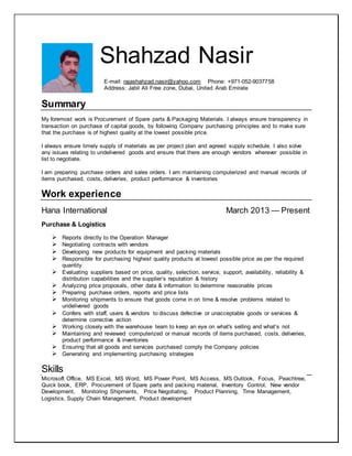 Shahzad Nasir
E-mail: rajashahzad.nasir@yahoo.com Phone: +971-052-9037758
Address: Jabil Ali Free zone, Dubai, United Arab Emirate
Summary
My foremost work is Procurement of Spare parts & Packaging Materials. I always ensure transparency in
transaction on purchase of capital goods, by following Company purchasing principles and to make sure
that the purchase is of highest quality at the lowest possible price.
I always ensure timely supply of materials as per project plan and agreed supply schedule. I also solve
any issues relating to undelivered goods and ensure that there are enough vendors wherever possible in
list to negotiate.
I am preparing purchase orders and sales orders. I am maintaining computerized and manual records of
items purchased, costs, deliveries, product performance & inventories
Work experience
Hana International March 2013 — Present
Purchase & Logistics
 Reports directly to the Operation Manager
 Negotiating contracts with vendors
 Developing new products for equipment and packing materials
 Responsible for purchasing highest quality products at lowest possible price as per the required
quantity
 Evaluating suppliers based on price, quality, selection, service, support, availability, reliability &
distribution capabilities and the supplier’s reputation & history
 Analyzing price proposals, other data & information to determine reasonable prices
 Preparing purchase orders, reports and price lists
 Monitoring shipments to ensure that goods come in on time & resolve problems related to
undelivered goods
 Confers with staff, users & vendors to discuss defective or unacceptable goods or services &
determine corrective action
 Working closely with the warehouse team to keep an eye on what's selling and what's not
 Maintaining and reviewed computerized or manual records of items purchased, costs, deliveries,
product performance & inventories
 Ensuring that all goods and services purchased comply the Company policies
 Generating and implementing purchasing strategies
Skills
Microsoft Office, MS Excel, MS Word, MS Power Point, MS Access, MS Outlook, Focus, Peachtree,
Quick book, ERP, Procurement of Spare parts and packing material, Inventory Control, New vendor
Development, Monitoring Shipments, Price Negotiating, Product Planning, Time Management,
Logistics, Supply Chain Management, Product development
 