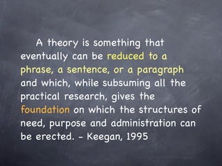 ! ! A theory is something that
eventually can be reduced to a
phrase, a sentence, or a paragraph
and which, while subsuming all the
practical research, gives the
foundation on which the structures of
need, purpose and administration can
be erected. - Keegan, 1995
 