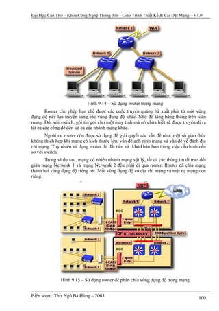 Đại Học Cần Thơ – Khoa Công Nghệ Thông Tin – Giáo Trình Thiết Kế & Cài Đặt Mạng – V1.0




                            Hình 9.14 – Sử dụng router trong mạng
        Router cho phép hạn chế được các cuộc truyền quảng bá xuất phát từ một vùng
đụng độ này lan truyền sang các vùng đụng độ khác. Nhờ đó tăng băng thông trên toàn
mạng. Đối với switch, gói tin gởi cho một máy tính mà nó chưa biết sẽ được truyền đi ra
tất cả các cổng để đến tất cả các nhánh mạng khác.
       Ngoài ra, router còn được sử dụng để giải quyết các vấn đề như: một số giao thức
không thích hợp khi mạng có kích thước lớn, vấn đề anh ninh mạng và vấn đề về đánh địa
chỉ mạng. Tuy nhiên sử dụng router thì đắt tiền và khó khăn hơn trong việc cấu hình nếu
so với switch.
       Trong ví dụ sau, mạng có nhiều nhánh mạng vật lý, tất cả các thông tin đi trao đổi
giữa mạng Network 1 và mạng Network 2 đều phải đi qua router. Router đã chia mạng
thành hai vùng đụng độ riêng rời. Mỗi vùng đụng độ có địa chỉ mạng và mặt nạ mạng con
riêng.




               Hình 9.15 – Sử dụng router để phân chia vùng đụng độ trong mạng


Biên soạn : Th.s Ngô Bá Hùng – 2005                                                  100
 