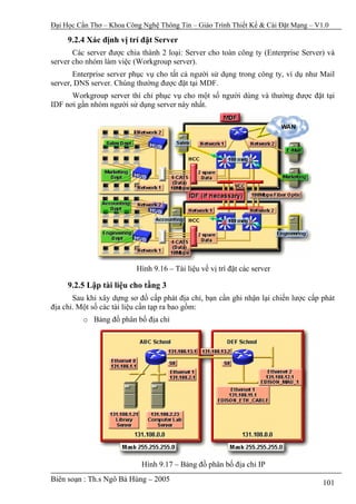 Đại Học Cần Thơ – Khoa Công Nghệ Thông Tin – Giáo Trình Thiết Kế & Cài Đặt Mạng – V1.0

     9.2.4 Xác định vị trí đặt Server
       Các server được chia thành 2 loại: Server cho toàn công ty (Enterprise Server) và
server cho nhóm làm việc (Workgroup server).
       Enterprise server phục vụ cho tất cả người sử dụng trong công ty, ví dụ như Mail
server, DNS server. Chúng thường được đặt tại MDF.
      Workgroup server thì chỉ phục vụ cho một số người dùng và thường được đặt tại
IDF nơi gần nhóm người sử dụng server này nhất.




                          Hình 9.16 – Tài liệu về vị trí đặt các server

     9.2.5 Lập tài liệu cho tầng 3
       Sau khi xây dựng sơ đồ cấp phát địa chỉ, bạn cần ghi nhận lại chiến lược cấp phát
địa chỉ. Một số các tài liệu cần tạp ra bao gồm:
          o Bảng đồ phân bố địa chỉ




                            Hình 9.17 – Bảng đồ phân bố địa chỉ IP
Biên soạn : Th.s Ngô Bá Hùng – 2005                                                 101
 