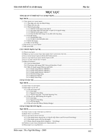 Giáo trình thiết kế và cài đặt mạng                                                                                                                                Mục lục

                                                                     MỤC LỤC
       TổNG QUAN Về THIếT Kế VA CAI DặT MạNG ....................................................................................... 1
       MụC DICH ...................................................................................................................................................... 1
           1.1 TIếN TRINH XAY DựNG MạNG ................................................................................................................... 2
              1.1.1 Thu thập yêu cầu của khách hàng.................................................................................................. 2
              1.1.2 Phân tích yêu cầu........................................................................................................................... 3
              1.1.3 Thiết kế giải pháp........................................................................................................................... 3
                     1.1.3.1 Thiết kế sơ đồ mạng ở mức luận lý .........................................................................................................3
                     1.1.3.2 Xây dựng chiến lược khai thác và quản lý tài nguyên mạng ...................................................................4
                     1.1.3.3 Thiết kế sơ đồ mạng ở vật lý ...................................................................................................................4
                     1.1.3.4 Chọn hệ điều hành mạng và các phần mềm ứng dụng.............................................................................4
                1.1.4 Cài đặt mạng.................................................................................................................................. 4
                     1.1.4.1 Lắp đặt phần cứng ...................................................................................................................................5
                     1.1.4.2 Cài đặt và cấu hình phần mềm ................................................................................................................5
              1.1.5 Kiểm thử mạng............................................................................................................................... 5
              1.1.6 Bảo trì hệ thống ............................................................................................................................. 5
           1.2 NộI DUNG CủA GIAO TRINH ...................................................................................................................... 5
           1.3 MO HINH OSI.......................................................................................................................................... 5
       CÁC CHUẩN MạNG CụC Bộ ........................................................................................................................ 9
           2.1 PHAN LOạI MạNG ................................................................................................................................... 10
           2.2 MạNG CụC Bộ VA GIAO THứC DIềU KHIểN TRUY CậP DƯờNG TRUYềN........................................................ 10
           2.3 CAC SƠ Dồ NốI KếT MạNG LAN (LAN TOPOLOGIES).............................................................................. 11
           2.4 CÁC LOạI THIếT Bị Sử DụNG TRONG MạNG LAN ...................................................................................... 11
           2.5 CAC Tổ CHứC CHUẩN HOA Về MạNG ........................................................................................................ 11
           2.6 MạNG ETHERNET .................................................................................................................................. 12
              2.6.1 Lịch sử hình thành ....................................................................................................................... 13
              2.6.2 Card giao tiếp mạng (NIC-Network Interface Card)................................................................... 14
              2.6.3 Một số chuẩn mạng Ethernet phổ biến ........................................................................................ 14
                     2.6.3.1 Chuẩn mạng Ethernet 10BASE-5..........................................................................................................14
                     2.6.3.2 Chuẩn mạng Ethernet 10BASE-2..........................................................................................................15
                     2.6.3.3 Chuẩn mạng Ethernet 10BASE-T .........................................................................................................16
                     2.6.3.4 Vấn đề mở rộng mạng ...........................................................................................................................18
                     2.6.3.5 Mạng Fast Ethernet ...............................................................................................................................20
                     2.6.3.6 Mạng Token Ring..................................................................................................................................22
       CƠ Sở Về CầU NốI ....................................................................................................................................... 23
       MụC DICH .................................................................................................................................................... 23
           3.1 GIớI THIệU Về LIEN MạNG ....................................................................................................................... 24
           3.2 GIớI THIệU Về CầU NốI ............................................................................................................................ 25
              3.2.1 Cầu nối trong suốt ....................................................................................................................... 25
                     3.2.1.1 Giới thiệu...............................................................................................................................................25
                     3.2.1.2 Nguyên lý hoạt động .............................................................................................................................25
                     3.2.1.3 Vấn đề vòng quẩn - Giải thuật Spanning Tree.......................................................................................26
                3.2.2 Cầu nối xác định đường đi từ nguồn............................................................................................ 28
                     3.2.2.1 Giới thiệu...............................................................................................................................................28
                     3.2.2.2 Nguyên lý hoạt động .............................................................................................................................28
                     3.2.2.3 Cấu trúc khung ......................................................................................................................................29
                3.2.3 Cầu nối trộn lẫn (Mixed Media Bridge) ...................................................................................... 30
       CƠ Sở Về Bộ CHUYểN MạCH .................................................................................................................... 31
       MụC DICH .................................................................................................................................................... 31
           4.1 CHứC NANG VA DặC TINH MớI CủA SWITCH ............................................................................................ 32
           4.2 KIếN TRUC CủA SWITCH ......................................................................................................................... 33
           4.3 CAC GIảI THUậT HOAN CHUYểN .............................................................................................................. 33
              4.3.1 Giải thuật hoán chuyển lưu và chuyển tiếp (Store and Forward Switching) ............................... 34
              4.3.2 Giải thuật xuyên cắt (Cut-through).............................................................................................. 34
              4.3.3 Hoán chuyển tương thích (Adaptive – Switching)........................................................................ 34
           4.4 THÔNG LƯợNG TổNG (AGGREGATE THROUGHPUT) ................................................................................ 34
           4.5 PHAN BIệT CAC LOạI SWITCH ................................................................................................................. 34


Biên soạn : Th.s Ngô Bá Hùng – 2005                                                                                                                                             103
 