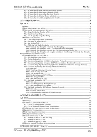 Giáo trình thiết kế và cài đặt mạng                                                                                                                                Mục lục
                4.5.1 Bộ hoán chuyền nhóm làm việc (Workgroup Switch) .................................................................. 34
                4.5.2 Bộ hoán chuyến nhánh mạng (Segment Switch) .......................................................................... 35
                4.5.3 Bộ hoán chuyển xương sống (Backbone Switch) ......................................................................... 35
                4.5.4 Bộ hoán chuyển đối xứng (Symetric Switch)................................................................................ 36
                4.5.5 Bộ hoán chuyển bất đối xứng (Asymetric Switch)........................................................................ 37
       CƠ Sở Về Bộ CHọN DƯờNG ....................................................................................................................... 38
       MụC DICH .................................................................................................................................................... 38
           5.1 MO Tả .................................................................................................................................................... 39
           5.2 CHứC NANG CủA Bộ CHọN DƯờNG ........................................................................................................... 40
           5.3 NGUYEN TắC HOạT DộNG CủA Bộ CHọN DƯờNG ....................................................................................... 40
              5.3.1 Bảng chọn đường (Routing table)................................................................................................ 40
              5.3.2 Nguyên tắc hoạt động .................................................................................................................. 41
              5.3.3 Vấn đề cập nhật bảng chọn đường............................................................................................... 42
           5.4 GIảI THUậT CHọN DƯờNG ........................................................................................................................ 43
              5.4.1 Chức năng của giải thuật vạch đường ......................................................................................... 43
              5.4.2 Đại lượng đo lường (Metric) ....................................................................................................... 43
              5.4.3 Mục đích thiết kế.......................................................................................................................... 43
              5.4.4. Phân loại giải thuật chọn đường ................................................................................................ 44
                  5.4.4.1 Giải thuật chọn đường tĩnh - Giải thuật chọn đường động ....................................................................44
                  5.4.4.2 Giải thuật chọn đường một đường - Giải thuật chọn đường nhiều đường ............................................44
                  5.4.4.3 Giải thuật chọn đường bên trong khu vực - Giải thuật chọn đường liên khu vực..................................44
                  5.4.4.4 Giải thuật chọn đường theo kiểu trạng thái nối kết (Link State Routing) và Giải thuật chọn đường theo
        kiểu vector khoảng cách (Distance vector) .......................................................................................................................45
           5.5 THIếT Kế LIEN MạNG VớI GIAO THứC IP................................................................................................... 46
              5.5.1 Xây dựng bảng chọn đường ......................................................................................................... 46
              5.5.2 Đường đi của gói tin .................................................................................................................... 48
              5.5.3 Giao thức phân giải địa chỉ (Address Resolution Protocol) ........................................................ 49
              5.5.4 Giao thức phân giải địa chỉ ngược RARP (Reverse Address Resolution Protocol)..................... 51
              5.5.5 Giao thức thông điệp điều khiển mạng Internet ICMP (Internet Control Message Protocol)..... 51
              5.5.6 Giao thức chọn đường RIP (Routing Information Protocol) ....................................................... 52
                     5.5.6.1 Giới thiệu...............................................................................................................................................52
                     5.5.6.2 Vấn đề cập nhật đường đi (Routing Update) .........................................................................................52
                     5.5.6.3 Thước đo đường đi của RIP ..................................................................................................................53
                     5.5.6.4 Tính ổn định của RIP.............................................................................................................................53
                     5.5.6.5 Bộ đếm thời gian của RIP (RIP Timer) .................................................................................................53
                     5.5.6.6 Định dạng gói tin RIP............................................................................................................................53
                     5.5.6.7 Định dạng của gói tin RIP 2 ..................................................................................................................54
                5.5.7 Giải thuật vạch đường OSPF....................................................................................................... 54
                     5.5.7.1 Giới thiệu...............................................................................................................................................54
                     5.5.7.2 Vạch đường phân cấp (Routing Hierarchy)...........................................................................................55
                     5.5.7.3 Định dạng gói tin (Packet Format) ........................................................................................................56
                5.5.8 Giải thuật vạch đường BGP (Border Gateway Protocol)............................................................ 57
                     5.5.8.1 Giới thiệu...............................................................................................................................................57
                     5.5.8.2 Các thuộc tính của BGP ........................................................................................................................58
                     5.5.8.3 Chọn lựa đường đi trong BGP (BGP Path Selection)............................................................................63
       MạNG CụC Bộ ảO (VIRTUAL LAN)......................................................................................................... 64
       MụC ĐÍCH .................................................................................................................................................... 64
           6.1 GIớI THIệU ............................................................................................................................................. 65
                                 U




           6.2 VAI TRÒ CủA SWITCH TRONG VLAN .................................................................................................... 65
              6.2.1 Cơ chế lọc khung (Frame Filtering) ............................................................................................ 66
              6.2.2 Cơ chế nhận dạng khung (Frame Identification)......................................................................... 66
           6.3 THÊM MớI, XÓA, THAY ĐổI Vị TRÍ NGƯờI Sử DụNG MạNG ......................................................................... 66
           6.4 HạN CHế TRUYềN QUảNG BA................................................................................................................... 67
           6.5 THắT CHặT VấN Đề AN NINH MạNG .......................................................................................................... 68
           6.6 VƯợT QUA CÁC RÀO CảN VậT LÝ ............................................................................................................ 69
           6.7 CÁC MÔ HÌNH CÀI ĐặT VLAN ............................................................................................................... 69
              6.7.1 Mô hình cài đặt VLAN dựa trên cổng .......................................................................................... 69
              6.7.2 Mô hình cài đặt VLAN tĩnh .......................................................................................................... 70
              6.7.3 Mô hình cài đặt VLAN động ........................................................................................................ 70
           6.8 MO HINH THIếT Kế VLAN VớI MạNG DƯờNG TRụC ................................................................................. 71
       DANH SACH DIềU KHIểN TRUY CậP ..................................................................................................... 73

Biên soạn : Th.s Ngô Bá Hùng – 2005                                                                                                                                             104
 