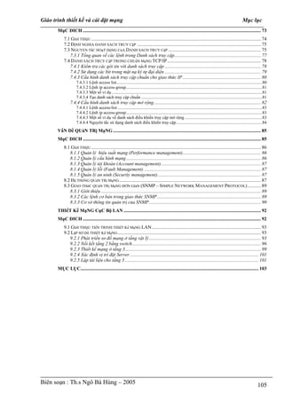 Giáo trình thiết kế và cài đặt mạng                                                                                                                              Mục lục
       MụC DICH .................................................................................................................................................... 73
           7.1 GIớI THIệU ............................................................................................................................................. 74
                                 U




           7.2 ĐịNH NGHIA DANH SACH TRUY CậP ....................................................................................................... 75
           7.3 NGUYEN TắC HOạT DộNG CủA DANH SACH TRUY CậP ............................................................................. 75
              7.3.1 Tổng quan về các lệnh trong Danh sách truy cập........................................................................ 77
           7.4 DANH SÁCH TRUY CậP TRONG CHUẩN MạNG TCP/IP.............................................................................. 78
              7.4.1 Kiểm tra các gói tin với danh sách truy cập ................................................................................ 78
              7.4.2 Sử dụng các bit trong mặt nạ ký tự đại diện ................................................................................ 79
              7.4.3 Cấu hình danh sách truy cập chuẩn cho giao thức IP ................................................................. 80
                     7.4.3.1 Lệnh access list......................................................................................................................................80
                     7.4.3.2 Lệnh ip access-group.............................................................................................................................81
                     7.4.3.3 Một số ví dụ ..........................................................................................................................................81
                     7.4.3.4 Tạo danh sách truy cập chuẩn ...............................................................................................................81
                7.4.4 Cấu hình danh sách truy cập mở rộng......................................................................................... 82
                     7.4.4.1 Lệnh access-list .....................................................................................................................................83
                     7.4.4.2 Lệnh ip access-group.............................................................................................................................83
                     7.4.4.3 Một số ví dụ về danh sách điều khiển truy cập mở rộng .......................................................................83
                     7.4.4.4 Nguyên tắc sử dụng danh sách điều khiển truy cập...............................................................................84
       VấN Dề QUảN TRị MạNG ........................................................................................................................... 85
       MụC DICH .................................................................................................................................................... 85
           8.1 GIớI THIệU ............................................................................................................................................. 86
                                 U




              8.1.1 Quản lý hiệu suất mạng (Performance management)................................................................. 86
              8.1.2 Quản lý cấu hình mạng ................................................................................................................ 86
              8.1.3 Quản lý tài khoản (Account management)................................................................................... 87
              8.1.4 Quản lý lỗi (Fault Management) ................................................................................................. 87
              8.1.5 Quản lý an ninh (Security management)...................................................................................... 87
           8.2 Hệ THốNG QUảN TRị MạNG ...................................................................................................................... 87
           8.3 GIAO THứC QUảN TRị MạNG ĐƠN GIảN (SNMP – SIMPLE NETWORK MANAGEMENT PROTOCOL) ........... 89
              8.3.1 Giới thiệu ..................................................................................................................................... 89
              8.3.2 Các lệnh cơ bản trong giao thức SNMP ...................................................................................... 89
              8.3.3 Cơ sở thông tin quản trị của SNMP............................................................................................. 90
       THIếT Kế MạNG CụC Bộ LAN .................................................................................................................. 92
       MụC DICH .................................................................................................................................................... 92
           9.1 GIớI THIệU TIếN TRINH THIếT Kế MạNG LAN........................................................................................... 93
           9.2 LậP SƠ Dồ THIếT Kế MạNG ....................................................................................................................... 93
              9.2.1 Phát triển sơ đồ mạng ở tầng vật lý ............................................................................................. 93
              9.2.2 Nối kết tầng 2 bằng switch........................................................................................................... 96
              9.2.3 Thiết kế mạng ở tầng 3................................................................................................................. 99
              9.2.4 Xác định vị trí đặt Server ........................................................................................................... 101
              9.2.5 Lập tài liệu cho tầng 3 ............................................................................................................... 101
       MỤC LỤC.................................................................................................................................................... 103




Biên soạn : Th.s Ngô Bá Hùng – 2005                                                                                                                                           105
 