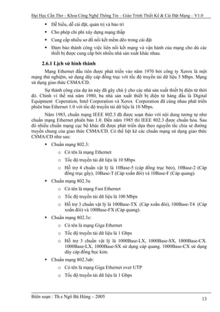 Đại Học Cần Thơ – Khoa Công Nghệ Thông Tin – Giáo Trình Thiết Kế & Cài Đặt Mạng – V1.0

          Dễ hiểu, dễ cài đặt, quản trị và bảo trì
          Cho phép chi phí xây dựng mạng thấp
          Cung cấp nhiều sơ đồ nối kết mềm dẽo trong cài đặt
          Đảm bảo thành công việc liên nối kết mạng và vận hành của mạng cho dù các
          thiết bị được cung cấp bởi nhiều nhà sản xuất khác nhau.

     2.6.1 Lịch sử hình thành
      Mạng Ethernet đầu tiên được phát triển vào năm 1970 bởi công ty Xerox là một
mạng thử nghiệm, sử dụng dây cáp đồng trục với tốc độ truyền tải dữ liệu 3 Mbps. Mạng
sử dụng giao thức CSMA/CD.
       Sự thành công của dự án này đã gây chú ý cho các nhà sản xuất thiết bị điện tử thời
đó. Chính vì thế mà năm 1980, ba nhà sản xuất thiết bị điện tử hàng đầu là Digital
Equipment Coperation, Intel Corporation và Xerox Corporation đã cùng nhau phát triển
phiên bản Ethernet 1.0 với tốc độ truyền tải dữ liệu là 10 Mbps.
       Năm 1983, chuẩn mạng IEEE 802.3 đã được soạn thảo với nội dung tương tự như
chuẩn mạng Ethernet phiên bản 1.0. Đến năm 1985 thì IEEE 802.3 được chuẩn hóa. Sau
đó nhiều chuẩn mạng cục bộ khác đã được phát triển dựa theo nguyền tắc chia sẻ đường
truyền chung của giao thức CSMA/CD. Có thể liệt kê các chuẩn mạng sử dụng giao thức
CSMA/CD như sau:
          Chuẩn mạng 802.3:
             o Có tên là mạng Ethernet
             o Tốc độ truyền tải dữ liệu là 10 Mbps
             o Hỗ trợ 4 chuẩn vật lý là 10Base-5 (cáp đồng trục béo), 10Base-2 (Cáp
               đồng trục gầy), 10Base-T (Cáp xoắn đôi) và 10Base-F (Cáp quang).
          Chuẩn mạng 802.3u
             o Có tên là mạng Fast Ethernet
             o Tốc độ truyền tải dữ liệu là 100 Mbps
             o Hỗ trợ 3 chuẩn vật lý là 100Base-TX (Cáp xoắn đôi), 100Base-T4 (Cáp
               xoắn đôi) và 100Base-FX (Cáp quang).
          Chuẩn mạng 802.3z:
             o Có tên là mạng Giga Ethernet
             o Tốc độ truyền tải dữ liệu là 1 Gbps
             o Hỗ trợ 3 chuẩn vật lý là 1000Base-LX, 1000Base-SX, 1000Base-CX.
               1000Base-LX, 1000Base-SX sử dụng cáp quang. 1000Base-CX sử dụng
               dây cáp đồng bọc kim.
          Chuẩn mạng 802.3ab:
             o Có tên là mạng Giga Ethernet over UTP
             o Tốc độ truyền tải dữ liệu là 1 Gbps



Biên soạn : Th.s Ngô Bá Hùng – 2005                                                    13
 