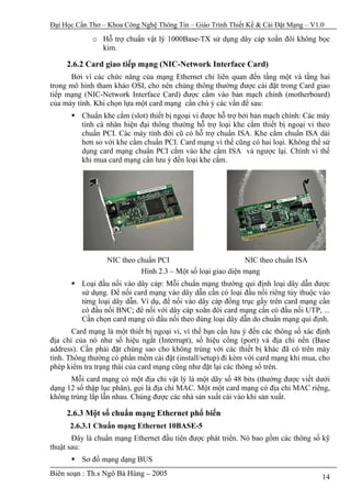Đại Học Cần Thơ – Khoa Công Nghệ Thông Tin – Giáo Trình Thiết Kế & Cài Đặt Mạng – V1.0

             o Hỗ trợ chuẩn vật lý 1000Base-TX sử dụng dây cáp xoắn đôi không bọc
               kim.

     2.6.2 Card giao tiếp mạng (NIC-Network Interface Card)
      Bởi vì các chức năng của mạng Ethernet chỉ liên quan đến tầng một và tầng hai
trong mô hình tham khảo OSI, cho nên chúng thông thường được cài đặt trong Card giao
tiếp mạng (NIC-Network Interface Card) được cắm vào bản mạch chính (motherboard)
của máy tính. Khi chọn lựa một card mạng cần chú ý các vấn đề sau:
          Chuẩn khe cắm (slot) thiết bị ngoại vi được hỗ trợ bởi bản mạch chính: Các máy
          tính cá nhân hiện đại thông thường hỗ trợ loại khe cắm thiết bị ngoại vi theo
          chuẩn PCI. Các máy tính đời cũ có hỗ trợ chuẩn ISA. Khe cắm chuẩn ISA dài
          hơn so với khe cắm chuẩn PCI. Card mạng vì thế cũng có hai loại. Không thể sử
          dụng card mạng chuẩn PCI cắm vào khe cắm ISA và ngược lại. Chính vì thế
          khi mua card mạng cần lưu ý đến loại khe cắm.




                  NIC theo chuẩn PCI                         NIC theo chuẩn ISA
                            Hình 2.3 – Một số loại giao diện mạng
          Loại đầu nối vào dây cáp: Mỗi chuẩn mạng thường qui định loại dây dẫn được
          sử dụng. Để nối card mạng vào dây dẫn cần có loại đầu nối riêng tùy thuộc vào
          từng loại dây dẫn. Ví dụ, để nối vào dây cáp đồng trục gầy trên card mạng cần
          có đầu nối BNC; để nối với dây cáp xoắn đôi card mạng cần có đầu nối UTP, ...
          Cần chọn card mạng có đầu nối theo đúng loại dây dẫn do chuẩn mạng qui định.
       Card mạng là một thiết bị ngoại vi, vì thế bạn cần lưu ý đến các thông số xác định
địa chỉ của nó như số hiệu ngắt (Interrupt), số hiệu cổng (port) và địa chỉ nền (Base
address). Cần phải đặt chúng sao cho không trùng với các thiết bị khác đã có trên máy
tính. Thông thường có phần mềm cài đặt (install/setup) đi kèm với card mạng khi mua, cho
phép kiểm tra trạng thái của card mạng cũng như đặt lại các thông số trên.
      Mỗi card mạng có một địa chỉ vật lý là một dãy số 48 bits (thường được viết dưới
dạng 12 số thập lục phân), gọi là địa chỉ MAC. Một một card mạng có địa chỉ MAC riêng,
không trùng lắp lẫn nhau. Chúng được các nhà sản xuất cài vào khi sản xuất.

     2.6.3 Một số chuẩn mạng Ethernet phổ biến
      2.6.3.1 Chuẩn mạng Ethernet 10BASE-5
       Đây là chuẩn mạng Ethernet đầu tiên được phát triển. Nó bao gồm các thông số kỹ
thuật sau:
          Sơ đồ mạng dạng BUS
Biên soạn : Th.s Ngô Bá Hùng – 2005                                                   14
 