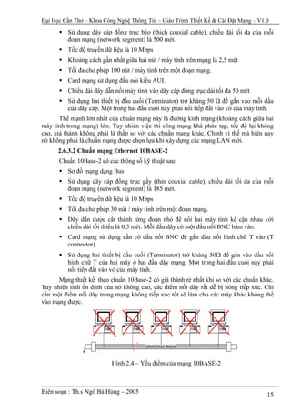 Đại Học Cần Thơ – Khoa Công Nghệ Thông Tin – Giáo Trình Thiết Kế & Cài Đặt Mạng – V1.0

         Sử dụng dây cáp đồng trục béo (thich coaxial cable), chiều dài tối đa của mỗi
         đoạn mạng (network segment) là 500 mét.
         Tốc độ truyền dữ liệu là 10 Mbps
         Khoảng cách gần nhất giữa hai nút / máy tính trên mạng là 2,5 mét
         Tối đa cho phép 100 nút / máy tính trên một đoạn mạng.
         Card mạng sử dụng đầu nối kiểu AUI.
         Chiều dài dây dẫn nối máy tính vào dây cáp đồng trục dài tối đa 50 mét
         Sử dụng hai thiết bị đầu cuối (Terminator) trở kháng 50 Ώ để gắn vào mỗi đầu
         của dây cáp. Một trong hai đầu cuối này phải nối tiếp đất vào vỏ của máy tính.
       Thế mạnh lớn nhất của chuẩn mạng này là đường kính mạng (khoảng cách giữa hai
máy tính trong mạng) lớn. Tuy nhiên việc thi công mạng khá phức tạp, tốc độ lại không
cao, giá thành không phải là thấp so với các chuẩn mạng khác. Chính vì thế mà hiện nay
nó không phải là chuẩn mạng được chọn lựa khi xây dựng các mạng LAN mới.
      2.6.3.2 Chuẩn mạng Ethernet 10BASE-2
      Chuẩn 10Base-2 có các thông số kỹ thuật sau:
         Sơ đồ mạng dạng Bus
         Sử dụng dây cáp đồng trục gầy (thin coaxial cable), chiều dài tối đa của mỗi
         đoạn mạng (network segment) là 185 mét.
         Tốc độ truyền dữ liệu là 10 Mbps
         Tối đa cho phép 30 nút / máy tính trên một đoạn mạng.
         Dây dẫn được cắt thành từng đoạn nhỏ để nối hai máy tính kế cận nhau với
         chiều dài tối thiểu là 0,5 mét. Mỗi đầu dây có một đầu nối BNC bấm vào.
         Card mạng sử dụng cần có đầu nối BNC để gắn đầu nối hình chữ T vào (T
         connector).
         Sử dụng hai thiết bị đầu cuối (Terminator) trở kháng 50Ω để gắn vào đầu nối
         hình chữ T của hai máy ở hai đầu dây mạng. Một trong hai đầu cuối này phải
         nối tiếp đất vào vỏ của máy tính.
      Mạng thiết kế theo chuẩn 10Base-2 có giá thành rẻ nhất khi so với các chuẩn khác.
Tuy nhiên tính ổn định của nó không cao, các điểm nối dây rất dễ bị hỏng tiếp xúc. Chỉ
cần một điểm nối dây trong mạng không tiếp xúc tốt sẽ làm cho các máy khác không thể
vào mạng được.




                          Hình 2.4 – Yếu điểm của mạng 10BASE-2



Biên soạn : Th.s Ngô Bá Hùng – 2005                                                  15
 