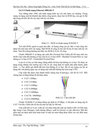 Đại Học Cần Thơ – Khoa Công Nghệ Thông Tin – Giáo Trình Thiết Kế & Cài Đặt Mạng – V1.0

      2.6.3.3 Chuẩn mạng Ethernet 10BASE-T
       Vào những năm 1990, cấu hình mạng hình sao trở nên được ưu chuộng. Trong
mạng sử dụng một bộ khuếch đại nhiều cổng (port), được họi là HUB hay còn gọi là Bộ
tập trung nối kết, để nối các máy tính lại với nhau.




                                 Hình 2.5 – HUB và chuẩn mạng 10 BASE-T
       Với một HUB, người ta quan tâm đến số lượng cổng của nó. Bởi vì một cổng cho
phép nối một máy tính vào mạng. Một HUB 24 cổng sẽ cho nối tối đa 24 máy tính lại với
nhau. Trên thị trường thường tìm thấy các HUB 8,12,16, 24 cổng.
      Chuẩn 10BASE-T sử dụng cáp xoắn đôi (Twisted Pair Cable) để nối máy tính vào
HUB. Cáp xoắn đôi thường có hay loại là có vỏ bọc (STP - Shielded Twisted Pair) và loại
không có vỏ bọc (UTP - Unshielded Twisted Pair).
        Loại có vỏ bọc có tính năng chống nhiễu tốt hơn loại không có vỏ bọc. Nó được sử
dụng trong những môi trường mà ở đó có các sóng điện từ mạnh (đài phát thanh, phát
hình, ...). Tuy nhiên giá thành đắt hơn loại không có vỏ bọc. Đa số các mạng cục bộ sử
dụng cho văn phòng ngày nay sử dụng cáp xoắn đôi không bọc kim (cáp UTP).
      Cáp xoắn đôi được chia thành nhiều chủng loại (Caterogy), viết tắt là CAT. Mỗi
chủng loại có băng thông tối đa khác nhau.
          • CAT 1:2Mbps
          • CAT 2:4 Mbps
          • CAT 3:16Mbps
          • CAT 4:20Mbps
          • CAT 5:100Mbps
          • CAT 5E: 1000Mbps
                                                  Hình 2.6 - Cáp xoắn đôi
          •   CAT 6:1000Mbps
     Chuẩn 10 BASE-T có băng thông qui định là 10 Mbps, vì thế phải sử dụng cáp từ
CAT 3 trở lên. Chiều dài tối đa của một sợi dây là 100 mét.
       Cáp xoắn đôi có 8 sợi, xoắn lại với nhau từng đôi một tạo thành 4 đôi với bốn màu
đặc trưng: Cam (Orange), xanh dương (Blue), xanh lá (Green) và nâu (Brown). Một đôi
gồm một sợi được phủ màu hoàn toàn và một sợi màu trắng được điểm vào các đốm màu
tương ứng.




Biên soạn : Th.s Ngô Bá Hùng – 2005                                                  16
 