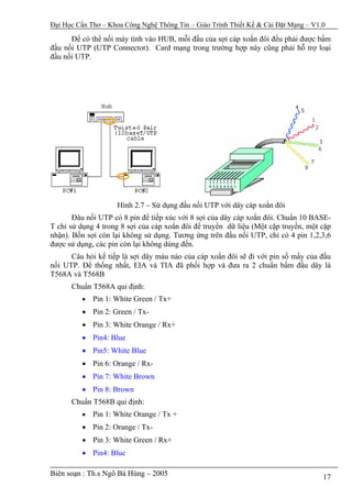 Đại Học Cần Thơ – Khoa Công Nghệ Thông Tin – Giáo Trình Thiết Kế & Cài Đặt Mạng – V1.0

      Để có thể nối máy tính vào HUB, mỗi đầu của sợi cáp xoắn đôi đều phải được bấm
đầu nối UTP (UTP Connector). Card mạng trong trường hợp này cũng phải hỗ trợ loại
đầu nối UTP.




                    Hình 2.7 – Sử dụng đầu nối UTP với dây cáp xoắn đôi
       Đâu nối UTP có 8 pin để tiếp xúc với 8 sợi của dây cáp xoắn đôi. Chuẩn 10 BASE-
T chỉ sử dụng 4 trong 8 sợi của cáp xoắn đôi để truyền dữ liệu (Một cặp truyền, một cặp
nhận). Bốn sợi còn lại không sử dụng. Tương ứng trên đầu nối UTP, chỉ có 4 pin 1,2,3,6
được sử dụng, các pin còn lại không dùng đến.
      Câu hỏi kế tiếp là sợi dây màu nào của cáp xoắn đôi sẽ đi với pin số mấy của đầu
nối UTP. Để thống nhất, EIA và TIA đã phối hợp và đưa ra 2 chuẩn bấm đầu dây là
T568A và T568B
      Chuẩn T568A qui định:
         •   Pin 1: White Green / Tx+
         • Pin 2: Green / Tx-
         • Pin 3: White Orange / Rx+
         • Pin4: Blue
         • Pin5: White Blue
         • Pin 6: Orange / Rx-
         • Pin 7: White Brown
         • Pin 8: Brown
      Chuẩn T568B qui định:
         •   Pin 1: White Orange / Tx +
         • Pin 2: Orange / Tx-
         • Pin 3: White Green / Rx+
         • Pin4: Blue

Biên soạn : Th.s Ngô Bá Hùng – 2005                                                  17
 