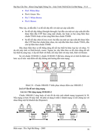 Đại Học Cần Thơ – Khoa Công Nghệ Thông Tin – Giáo Trình Thiết Kế & Cài Đặt Mạng – V1.0

          • Pin5: White Blue
          • Pin 6: Green / Rx-
          • Pin 7: White Brown
          • Pin 8: Brown


      Như vậy, sẽ dẫn đến 2 sơ đồ nối dây đối với một sợi cáp xoắn đôi:
          • Sơ đồ nối dây thẳng (Straight through): hai đầu của một sơi cáp xoắn đôi đều
            được bấm đầu UTP theo cùng một chuẩn, tức hoặc cả hai cùng bấm theo
            chuẩn T568A hoặc cả hai cùng bấm theo chuẩn T568B.
          • Sơ đồ nối dây chéo (Cross over): hai đầu của một sợi cáp xoắn đôi được bấm
            đầu UTP theo hai chuẩn khác nhau, tức một đầu bấm theo chuẩn T568A, đầu
            còn lại bấm theo chuẩn T568B.
        Dây được bấm theo sơ đồ thẳng dùng để nối hai thiết bị khác loại lại với nhau. Ví
dụ nối máy tính và Hub,Switch, router. Ngược lại, dây bấm theo sơ đồ chéo dùng để nối
hai thiết bị cùng loại, ví dụ nối Hub với Hub, nối máy tính với máy tính, Hub với Router.
       So với chuẩn 10 BASE-2, chuẩn 10 BASE-T đắt hơn, nhưng nó có tính ổn định cao
hơn: sự cố trên một điểm nối dây không ảnh hưởng đến toàn mạng.




              Hình 2.8 – Chuẩn 10BASE-T khắc phục nhược điểm của 10BASE-2
      2.6.3.4 Vấn đề mở rộng mạng
       2.6.3.4.1 Mở rộng mạng 10 BASE-2
      Chuẩn 10BASE-2 ràng buộc số nút tối đa trên một nhánh mạng (segment) là 30.
Nếu mạng có hơn 30 máy tính thì phải sử dụng ít nhất 2 nhánh mạng và nối chúng lại với
nhau bằng một bộ khuếch đại (Repeater).




Biên soạn : Th.s Ngô Bá Hùng – 2005                                                   18
 