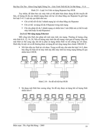 Đại Học Cần Thơ – Khoa Công Nghệ Thông Tin – Giáo Trình Thiết Kế & Cài Đặt Mạng – V1.0

                     Hình 2.9 – Luật 5-4-3 khi sử dụng Repeater hay HUB
        Tuy nhiên, để đảm bảo các máy tính có thể phát hiện được đụng độ khi truyền dữ
liệu, số lượng tối đa các nhánh mạng được nối lại với nhau bằng các Repeater bị giới hạn
bởi luật 5-4-3. Luật này qui định như sau:
             Chỉ có thể nối tối đa 5 nhánh mạng lại với nhau bằng các Repeater
             Chỉ có thể sử dụng tối đa 4 Repeater trong một mạng
             Chỉ cho phép tối đa 3 nhánh mạng có nhiều hơn 3 nút (Một nút có thể là một
             máy tính hoặc là một Repeater)
       2.6.3.4.2 Mở rộng mạng Ethernet
      Mỗi cổng trên Hub cho phép nối một máy tính vào mạng. Thường số lượng cổng
trên Hub là 8, 12, 16, 24. Nếu số lượng máy tính cần nối mạng vượt quá số lượng cổng mà
một Hub có thể cung cấp, khi đó ta phải sử dụng nhiều Hub và nối chúng lại với nhau.
Dưới đây là một vài sơ đồ thường được sử dụng để mở rộng mạng theo chuẩn 10BASE-T:
          Nối liên tiếp các Hub lại với nhau: Trong sơ đồ này cần tuân thủ luật 5-4-3, đảm
          bảo rằng tín hiệu đi từ máy tính này đến máy tính kia trong mạng không đi qua
          nhiều hơn 4 HUB.




                              Hình 2.10 – Sơ đồ nối kết hai HUB


          Sử dụng một Hub làm xương sống: Sơ đồ này được sử dụng khi số lượng Hub
          nhiều hơn 4




Biên soạn : Th.s Ngô Bá Hùng – 2005                                                    19
 