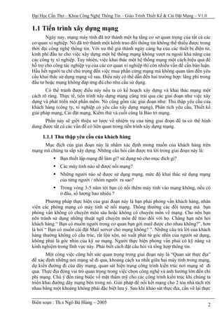 Đại Học Cần Thơ – Khoa Công Nghệ Thông Tin – Giáo Trình Thiết Kế & Cài Đặt Mạng – V1.0

1.1 Tiến trình xây dựng mạng
       Ngày nay, mạng máy tính đã trở thành một hạ tầng cơ sở quan trọng của tất cả các
cơ quan xí nghiệp. Nó đã trở thành một kênh trao đổi thông tin không thể thiếu được trong
thời đại công nghệ thông tin. Với xu thế giá thành ngày càng hạ của các thiết bị điện tử,
kinh phí đầu tư cho việc xây dựng một hệ thống mạng không vượt ra ngoài khả năng của
các công ty xí nghiệp. Tuy nhiên, việc khai thác một hệ thống mạng một cách hiệu quả để
hỗ trợ cho công tác nghiệp vụ của các cơ quan xí nghiệp thì còn nhiều vấn đề cần bàn luận.
Hầu hết người ta chỉ chú trọng đến việc mua phần cứng mạng mà không quan tâm đến yêu
cầu khai thác sử dụng mạng về sau. Điều này có thể dẫn đến hai trường hợp: lãng phí trong
đầu tư hoặc mạng không đáp ứng đủ cho nhu cầu sử dụng.
       Có thể tránh được điều này nếu ta có kế hoạch xây dựng và khai thác mạng một
cách rõ ràng. Thực tế, tiến trình xây dựng mạng cũng trải qua các giai đoạn như việc xây
dựng và phát triển một phần mềm. Nó cũng gồm các giai đoạn như: Thu thập yêu cầu của
khách hàng (công ty, xí nghiệp có yêu cầu xây dựng mạng), Phân tích yêu cầu, Thiết kế
giải pháp mạng, Cài đặt mạng, Kiểm thử và cuối cùng là Bảo trì mạng.
      Phần này sẽ giới thiệu sơ lược về nhiệm vụ của từng giai đoạn để ta có thể hình
dung được tất cả các vấn đề có liên quan trong tiến trình xây dựng mạng.

     1.1.1 Thu thập yêu cầu của khách hàng
     Mục đích của giai đoạn này là nhằm xác định mong muốn của khách hàng trên
mạng mà chúng ta sắp xây dựng. Những câu hỏi cần được trả lời trong giai đoạn này là:
              Bạn thiết lập mạng để làm gì? sử dụng nó cho mục đích gì?
              Các máy tính nào sẽ được nối mạng?
              Những người nào sẽ được sử dụng mạng, mức độ khai thác sử dụng mạng
              của từng người / nhóm người ra sao?
              Trong vòng 3-5 năm tới bạn có nối thêm máy tính vào mạng không, nếu có
              ở đâu, số lượng bao nhiêu ?
        Phương pháp thực hiện của giai đoạn này là bạn phải phỏng vấn khách hàng, nhân
viên các phòng mạng có máy tính sẽ nối mạng. Thông thường các đối tượng mà bạn
phỏng vấn không có chuyên môn sâu hoặc không có chuyên môn về mạng. Cho nên bạn
nên tránh sử dụng những thuật ngữ chuyên môn để trao đổi với họ. Chẳng hạn nên hỏi
khách hàng “ Bạn có muốn người trong cơ quan bạn gởi mail được cho nhau không?”, hơn
là hỏi “ Bạn có muốn cài đặt Mail server cho mạng không? ”. Những câu trả lời của khách
hàng thường không có cấu trúc, rất lộn xộn, nó xuất phát từ góc nhìn của người sử dụng,
không phải là góc nhìn của kỹ sư mạng. Người thực hiện phỏng vấn phải có kỹ năng và
kinh nghiệm trong lĩnh vực này. Phải biết cách đặt câu hỏi và tổng hợp thông tin.
       Một công việc cũng hết sức quan trọng trong giai đoạn này là “Quan sát thực địa”
để xác định những nơi mạng sẽ đi qua, khoảng cách xa nhất giữa hai máy tính trong mạng,
dự kiến đường đi của dây mạng, quan sát hiện trạng công trình kiến trúc nơi mạng sẽ đi
qua. Thực địa đóng vai trò quan trọng trong việc chọn công nghệ và ảnh hưởng lớn đến chi
phí mạng. Chú ý đến ràng buộc về mặt thẩm mỹ cho các công trình kiến trúc khi chúng ta
triển khai đường dây mạng bên trong nó. Giải pháp để nối kết mạng cho 2 tòa nhà tách rời
nhau bằng một khoảng không phải đặc biệt lưu ý. Sau khi khảo sát thực địa, cần vẽ lại thực

Biên soạn : Th.s Ngô Bá Hùng – 2005                                                      2
 