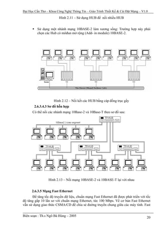 Đại Học Cần Thơ – Khoa Công Nghệ Thông Tin – Giáo Trình Thiết Kế & Cài Đặt Mạng – V1.0

                         Hình 2.11 – Sử dụng HUB để nối nhiều HUB


          Sử dụng một nhánh mạng 10BASE-2 làm xương sống: Trường hợp này phải
          chọn các Hub có môđun mở rộng (Add- in module) 10BASE-2.




                     Hình 2.12 – Nối kết các HUB bằng cáp đồng trục gầy
       2.6.3.4.3 Sơ đồ hỗn hợp
      Có thể nối các nhánh mạng 10Base-2 và 10Base-T theo sơ đồ sau:




                 Hình 2.13 – Nối mạng 10BASE-2 và 10BASE-T lại với nhau


      2.6.3.5 Mạng Fast Ethernet
      Để tăng tốc độ truyền dữ liệu, chuẩn mạng Fast Ethernet đã được phát triển với tốc
độ tăng gấp 10 lần sơ với chuẩn mạng Ethernet, tức 100 Mbps. Về cơ bản Fast Ethernet
vẫn sử dụng giao thức CSMA/CD để chia sẻ đường truyền chung giữa các máy tính. Fast


Biên soạn : Th.s Ngô Bá Hùng – 2005                                                  20
 
