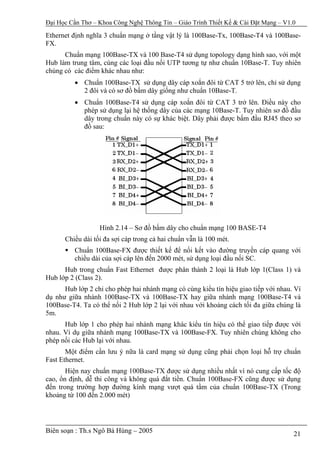 Đại Học Cần Thơ – Khoa Công Nghệ Thông Tin – Giáo Trình Thiết Kế & Cài Đặt Mạng – V1.0

Ethernet định nghĩa 3 chuẩn mạng ở tầng vật lý là 100Base-Tx, 100Base-T4 và 100Base-
FX.
      Chuẩn mạng 100Base-TX và 100 Base-T4 sử dụng topology dạng hình sao, với một
Hub làm trung tâm, cùng các loại đầu nối UTP tương tự như chuẩn 10Base-T. Tuy nhiên
chúng có các điểm khác nhau như:
          • Chuẩn 100Base-TX sử dụng dây cáp xoắn đôi từ CAT 5 trở lên, chỉ sử dụng
            2 đôi và có sơ đồ bấm dây giống như chuẩn 10Base-T.
          • Chuẩn 100Base-T4 sử dụng cáp xoắn đôi từ CAT 3 trở lên. Điều này cho
            phép sử dụng lại hệ thống dây của các mạng 10Base-T. Tuy nhiên sơ đồ đầu
            dây trong chuẩn này có sự khác biệt. Dây phải được bấm đầu RJ45 theo sơ
            đồ sau:




                  Hình 2.14 – Sơ đồ bấm dây cho chuẩn mạng 100 BASE-T4
      Chiều dài tối đa sợi cáp trong cả hai chuẩn vẫn là 100 mét.
          Chuẩn 100Base-FX được thiết kế để nối kết vào đường truyền cáp quang với
          chiều dài của sợi cáp lên đến 2000 mét, sử dụng loại đầu nối SC.
      Hub trong chuẩn Fast Ethernet được phân thành 2 loại là Hub lớp 1(Class 1) và
Hub lớp 2 (Class 2).
      Hub lớp 2 chỉ cho phép hai nhánh mạng có cùng kiểu tín hiệu giao tiếp với nhau. Ví
dụ như giữa nhánh 100Base-TX và 100Base-TX hay giữa nhánh mạng 100Base-T4 và
100Base-T4. Ta có thể nối 2 Hub lớp 2 lại với nhau với khoảng cách tối đa giữa chúng là
5m.
      Hub lớp 1 cho phép hai nhánh mạng khác kiểu tín hiệu có thể giao tiếp được với
nhau. Ví dụ giữa nhánh mạng 100Base-TX và 100Base-FX. Tuy nhiên chúng không cho
phép nối các Hub lại với nhau.
       Một điểm cần lưu ý nữa là card mạng sử dụng cũng phải chọn loại hỗ trợ chuẩn
Fast Ethernet.
       Hiện nay chuẩn mạng 100Base-TX được sử dụng nhiều nhất vì nó cung cấp tốc độ
cao, ổn định, dễ thi công và không quá đắt tiền. Chuẩn 100Base-FX cũng được sử dụng
đến trong trường hợp đường kính mạng vượt quá tầm của chuẩn 100Base-TX (Trong
khoảng từ 100 đến 2.000 mét)




Biên soạn : Th.s Ngô Bá Hùng – 2005                                                  21
 