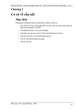 Đại Học Cần Thơ – Khoa Công Nghệ Thông Tin – Giáo Trình Thiết Kế & Cài Đặt Mạng – V1.0

Chương 3
Cơ sở về cầu nối
      Mục đích
      Chương này nhằm giới thiệu cho người đọc những vấn đề sau:
         • Các vấn đề về băng thông gặp phải khi thực hiện mở rộng mạng bằng các
           thiết bị như Repeater và HUB,
         • Giải pháp khắc phục với cầu nối (Bridge)
         • Giới thiệu cầu nối trong suốt và Giải thuật Backward Learning
         • Vấn đề vòng quẩn và giải thuật Spanning tree
         • Cầu nối xác định đường đi từ nguồn
         • Cầu nối trộn lẫn




Biên soạn : Th.s Ngô Bá Hùng – 2005                                                  23
 