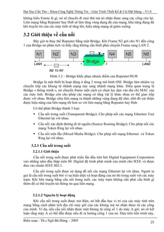 Đại Học Cần Thơ – Khoa Công Nghệ Thông Tin – Giáo Trình Thiết Kế & Cài Đặt Mạng – V1.0

không hiểu Frame là gì, nó sẽ chuyển đi mọi thứ mà nó nhận được sang các cổng còn lại.
Liên mạng bằng Repeater hay Hub sẽ làm tăng vùng đụng độ của mạng, khả năng đụng độ
khi truyền tin của các máy tính sẽ tăng lên, hiệu năng mạng sẽ giảm xuống.

3.2 Giới thiệu về cầu nối
       Bây giờ ta thay thế Repeater bằng một Bridge. Khi Frame N2 gởi cho N1 đến công
1 của Bridge nó phân tích và thấy rằng không cần thiết phải chuyển Frame sang LAN 2.




                  Hình 3.2 – Bridge khắc phục nhược điểm của Repeater/HUB
      Bridge là một thiết bị hoạt động ở tầng 2 trong mô hình OSI. Bridge làm nhiệm vụ
chuyển tiếp các khung từ nhánh mạng này sang nhánh mạng khác. Điều quan trọng là
Bridge « thông minh », nó chuyển frame một cách có chọn lọc dựa vào địa chỉ MAC của
các máy tính. Bridge còn cho phép các mạng có tầng vật lý khác nhau có thể giao tiếp
được với nhau. Bridge chia liên mạng ra thành những vùng đụng độ nhỏ, nhờ đó cải thiện
được hiệu năng của liên mạng tốt hơn so với liên mạng bằng Repeater hay Hub.
      Có thể phân Bridge thành 3 loại:
          Cầu nối trong suốt (Transparent Bridge): Cho phép nối các mạng Ethernet/ Fast
          Ethernet lại với nhau.
          Cầu nối xác định đường đi từ nguồn (Source Routing Bridge): Cho phép nối các
          mạng Token Ring lại với nhau.
          Cầu nối trộn lẫn (Mixed Media Bridge): Cho phép nối mạng Ethernet và Token
          Ring lại với nhau.

     3.2.1 Cầu nối trong suốt
      3.2.1.1 Giới thiệu
      Cầu nối trong suốt được phát triển lần đầu tiên bởi Digital Equipment Corporation
vào những năm đầu thập niên 80. Digital đệ trình phát minh của mình cho IEEE và được
đưa vào chuẩn IEEE 802.1.
        Cầu nối trong suốt được sử dụng để nối các mạng Ethernet lại với nhau. Người ta
gọi là cầu nối trong suốt bởi vì sự hiện diện và hoạt động của nó thì trong suốt với các máy
trạm. Khi liên mạng bằng cầu nối trong suốt, các máy trạm không cần phải cấu hình gì
thêm để có thể truyền tải thông tin qua liên mạng.


      3.2.1.2 Nguyên lý hoạt động
       Khi cầu nối trong suốt được mở điện, nó bắt đầu học vị trí của các máy tính trên
mạng bằng cách phân tích địa chỉ máy gởi của các khung mà nó nhận được từ các cổng
của mình. Ví dụ, nếu cầu nối nhận được một khung từ cổng số 1 do máy A gởi, nó sẽ kết
luận rằng máy A có thể đến được nếu đi ra hướng cổng 1 của nó. Dựa trên tiến trình này,

Biên soạn : Th.s Ngô Bá Hùng – 2005                                                      25
 
