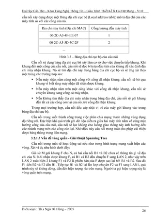 Đại Học Cần Thơ – Khoa Công Nghệ Thông Tin – Giáo Trình Thiết Kế & Cài Đặt Mạng – V1.0

cầu nối xây dựng được một Bảng địa chỉ cục bộ (Local address table) mô tả địa chỉ của các
máy tính so với các cổng của nó.

              Địa chỉ máy tính (Địa chỉ MAC)      Cổng hướng đến máy tính

                    00-2C-A3-4F-EE-07                         1

                   00-2C-A3-5D-5C-2F                          2

                             ...

                           Hình 3.3 – Bảng địa chỉ cục bộ của cầu nối
       Cầu nối sử dụng bảng địa chỉ cục bộ này làm cơ sở cho việc chuyển tiếp khung. Khi
khung đến một cổng của cầu nối, cầu nối sẽ đọc 6 bytes đầu tiên của khung để xác định địa
chỉ máy nhận khung. Nó sẽ tìm địa chỉ này trong bảng địa chỉ cục bộ và sẽ ứng xử theo
một trong các trường hợp sau:
          Nếu máy nhận nằm cùng một cổng với cổng đã nhận khung, cầu nối sẽ bỏ qua
          khung vì biết rằng máy nhận đã nhận được khung.
          Nếu máy nhận nằm trên một cổng khác với cổng đã nhận khung, cầu nối sẽ
          chuyển khung sang cổng có máy nhận.
          Nếu không tìm thấy địa chỉ máy nhận trong bảng địa chỉ, cầu nối sẽ gởi khung
          đến tất cả các cổng còn lại của nó, trừ cổng đã nhận khung.
      Trong mọi trường hợp, cầu nối đều cập nhật vị trí của máy gởi khung vào trong
bảng địa chỉ cục bộ.
       Cầu nối trong suốt thành công trong việc phân chia mạng thành những vùng đụng
độ riêng rời. Đặc biệt khi quá trình gởi dữ liệu diễn ra giữa hai máy tính nằm về cùng một
hướng cổng của cầu nối, cầu nối sẽ lọc không cho luồng giao thông này ảnh hưởng đến
các nhánh mạng trên các cổng còn lại. Nhờ điều này cầu nối trong suốt cho phép cải thiện
được băng thông trong liên mạng.
      3.2.1.3 Vấn đề vòng quẩn - Giải thuật Spanning Tree
      Cầu nối trong suốt sẽ hoạt động sai nếu như trong hình trạng mạng xuất hiện các
vòng. Xét ví dụ như hình dưới đây:
       Giả sử M gởi khung F cho N, cả hai cầu nối B1 và B2 chưa có thông tin gì về địa
chỉ của N. Khi nhận được khung F, cả B1 và B2 đều chuyển F sang LAN 2, như vậy trên
LAN 2 xuất hiện 2 khung F1 và F2 là phiên bản của F được sao lại bởi B1 và B2. Sau đó
F1 đến B2 và F2 đến B1. Tiếp tục B1 và B2 lại lần lượt chuyển F2 và F1 sang LAN1, quá
trình này sẽ không dừng, dẫn đến hiện tượng rác trên mạng. Người ta gọi hiện tượng này là
vòng quẩn trên mạng.




Biên soạn : Th.s Ngô Bá Hùng – 2005                                                    26
 