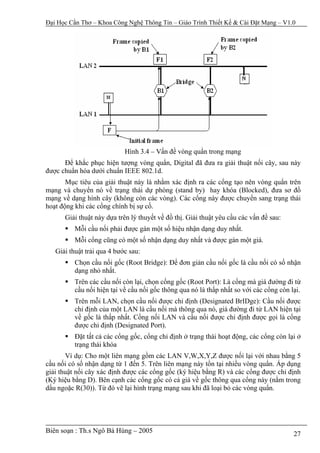 Đại Học Cần Thơ – Khoa Công Nghệ Thông Tin – Giáo Trình Thiết Kế & Cài Đặt Mạng – V1.0




                            Hình 3.4 – Vấn đề vòng quẩn trong mạng
      Để khắc phục hiện tượng vòng quẩn, Digital đã đưa ra giải thuật nối cây, sau này
được chuẩn hóa dưới chuẩn IEEE 802.1d.
       Mục tiêu của giải thuật này là nhằm xác định ra các cổng tạo nên vòng quẩn trên
mạng và chuyển nó về trạng thái dự phòng (stand by) hay khóa (Blocked), đưa sơ đồ
mạng về dạng hình cây (không còn các vòng). Các cổng này được chuyển sang trạng thái
hoạt động khi các cổng chính bị sự cố.
      Giải thuật này dựa trên lý thuyết về đồ thị. Giải thuật yêu cầu các vấn đề sau:
          Mỗi cầu nối phải được gán một số hiệu nhận dạng duy nhất.
          Mỗi cổng cũng có một số nhận dạng duy nhất và được gán một giá.
   Giải thuật trải qua 4 bước sau:
          Chọn cầu nối gốc (Root Bridge): Để đơn giản cầu nối gốc là cầu nối có số nhận
          dạng nhỏ nhất.
          Trên các cầu nối còn lại, chọn cổng gốc (Root Port): Là cổng mà giá đường đi từ
          cầu nối hiện tại về cầu nối gốc thông qua nó là thấp nhất so với các cổng còn lại.
          Trên mỗi LAN, chọn cầu nối được chỉ định (Designated BrIDge): Cầu nối được
          chỉ định của một LAN là cầu nối mà thông qua nó, giá đường đi từ LAN hiện tại
          về gốc là thấp nhất. Cổng nối LAN và cầu nối được chỉ định được gọi là cổng
          được chỉ định (Designated Port).
          Đặt tất cả các cổng gốc, cổng chỉ định ở trạng thái hoạt động, các cổng còn lại ở
          trạng thái khóa
       Ví dụ: Cho một liên mạng gồm các LAN V,W,X,Y,Z được nối lại với nhau bằng 5
cầu nối có số nhận dạng từ 1 đến 5. Trên liên mạng này tồn tại nhiều vòng quẩn. Áp dụng
giải thuật nối cây xác định được các cổng gốc (ký hiệu bằng R) và các cổng được chỉ định
(Ký hiệu bằng D). Bên cạnh các cổng gốc có cả giá về gốc thông qua cổng này (nằm trong
dấu ngoặc R(30)). Từ đó vẽ lại hình trạng mạng sau khi đã loại bỏ các vòng quẩn.




Biên soạn : Th.s Ngô Bá Hùng – 2005                                                      27
 