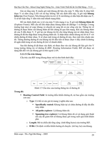 Đại Học Cần Thơ – Khoa Công Nghệ Thông Tin – Giáo Trình Thiết Kế & Cài Đặt Mạng – V1.0

      Giả sử rằng máy X muốn gởi một khung dữ liệu cho máy Y. Đầu tiên X chưa biết
được Y có nằm cùng LAN với nó hay không. Để xác định điều này, X gởi một Khung
kiểm tra (Test Frame). Nếu khung kiểm tra trở về X mà không có dấu hiệu đã nhận của Y,
X sẽ kết luận rằng Y nằm trên một nhánh mạng khác.
       Để xác định chính xác vị trí của máy Y trên mạng ở xa, X gởi một Khung thăm dò
(Explorer Frame). Mỗi cầu nối khi nhận được khung thăm dò (Bridge 1 và Bridge 2 trong
trường hợp này) sẽ copy khung và chuyển nó sang tất cả các cổng còn lại. Thông tin về
đường đi được thêm vào khung thăm dò khi chúng đi qua liên mạng. Khi các khung thăm
dò của X đến được Y, Y gởi lại các khung trả lời cho từng khung mà nó nhận được theo
đường đi đã thu thập được trong khung thăm dò. X nhận được nhiều khung trả lời từ Y với
nhiều đường đi khác nhau. X sẽ chọn một trong số đường đi này, theo một tiêu chuẩn nào
đó. Thông thường đường đi của khung trả lời đầu tiên sẽ được chọn vì đây chính là đường
đi ngắn nhất trong số các đường đi (trở về nhanh nhất).
       Sau khi đường đi đã được xác định, nó được đưa vào các khung dữ liệu gởi cho Y
trong trường thông tin về đường đi (RIF- Routing Information Field). RIF chỉ được sử
dụng đến đối với các khung gởi ra bên ngoài LAN.
      3.2.2.3 Cấu trúc khung
      Cấu trúc của RIF trong khung được mô tả như hình dưới đây:




                      Hình 3.7 Cấu trúc của trường thông tin về đường đi
Trong đó:
         Routing Control Field: là trường điều khiển đường đi, nó bao gồm các trường
         con sau:
             o Type: Có thể có các giá trị mang ý nghĩa như sau:
                       Specifically routed: Khung hiện tại có chứa đường đi đầy đủ đến
                       máy nhận
                       All paths explorer: Là khung thăm dò.
                       Spanning-tree explorer: Là khung thăm dò có sử dụng giải thuật
                       nối cây để giảm bớt số khung được gởi trong suốt quá trình khám
                       phá.
             o Length: Mô tả chiều dài tổng cộng (tính bằng bytes) của trường RIF.
             o D Bit: Chỉ định và điều khiển hướng di chuyển (tới hay lui) của khung.


Biên soạn : Th.s Ngô Bá Hùng – 2005                                                  29
 