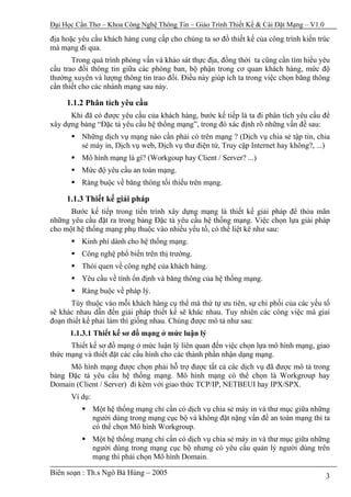 Đại Học Cần Thơ – Khoa Công Nghệ Thông Tin – Giáo Trình Thiết Kế & Cài Đặt Mạng – V1.0

địa hoặc yêu cầu khách hàng cung cấp cho chúng ta sơ đồ thiết kế của công trình kiến trúc
mà mạng đi qua.
       Trong quá trình phỏng vấn và khảo sát thực địa, đồng thời ta cũng cần tìm hiểu yêu
cầu trao đổi thông tin giữa các phòng ban, bộ phận trong cơ quan khách hàng, mức độ
thường xuyên và lượng thông tin trao đổi. Điều này giúp ích ta trong việc chọn băng thông
cần thiết cho các nhánh mạng sau này.

     1.1.2 Phân tích yêu cầu
      Khi đã có được yêu cầu của khách hàng, bước kế tiếp là ta đi phân tích yêu cầu để
xây dựng bảng “Đặc tả yêu cầu hệ thống mạng”, trong đó xác định rõ những vấn đề sau:
          Những dịch vụ mạng nào cần phải có trên mạng ? (Dịch vụ chia sẻ tập tin, chia
          sẻ máy in, Dịch vụ web, Dịch vụ thư điện tử, Truy cập Internet hay không?, ...)
          Mô hình mạng là gì? (Workgoup hay Client / Server? ...)
          Mức độ yêu cầu an toàn mạng.
          Ràng buộc về băng thông tối thiểu trên mạng.

     1.1.3 Thiết kế giải pháp
      Bước kế tiếp trong tiến trình xây dựng mạng là thiết kế giải pháp để thỏa mãn
những yêu cầu đặt ra trong bảng Đặc tả yêu cầu hệ thống mạng. Việc chọn lựa giải pháp
cho một hệ thống mạng phụ thuộc vào nhiều yếu tố, có thể liệt kê như sau:
          Kinh phí dành cho hệ thống mạng.
          Công nghệ phổ biến trên thị trường.
          Thói quen về công nghệ của khách hàng.
          Yêu cầu về tính ổn định và băng thông của hệ thống mạng.
          Ràng buộc về pháp lý.
       Tùy thuộc vào mỗi khách hàng cụ thể mà thứ tự ưu tiên, sự chi phối của các yếu tố
sẽ khác nhau dẫn đến giải pháp thiết kế sẽ khác nhau. Tuy nhiên các công việc mà giai
đoạn thiết kế phải làm thì giống nhau. Chúng được mô tả như sau:
      1.1.3.1 Thiết kế sơ đồ mạng ở mức luận lý
      Thiết kế sơ đồ mạng ở mức luận lý liên quan đến việc chọn lựa mô hình mạng, giao
thức mạng và thiết đặt các cấu hình cho các thành phần nhận dạng mạng.
      Mô hình mạng được chọn phải hỗ trợ được tất cả các dịch vụ đã được mô tả trong
bảng Đặc tả yêu cầu hệ thống mạng. Mô hình mạng có thể chọn là Workgroup hay
Domain (Client / Server) đi kèm với giao thức TCP/IP, NETBEUI hay IPX/SPX.
      Ví dụ:
               Một hệ thống mạng chỉ cần có dịch vụ chia sẻ máy in và thư mục giữa những
               người dùng trong mạng cục bộ và không đặt nặng vấn đề an toàn mạng thì ta
               có thể chọn Mô hình Workgroup.
               Một hệ thống mạng chỉ cần có dịch vụ chia sẻ máy in và thư mục giữa những
               người dùng trong mạng cục bộ nhưng có yêu cầu quản lý người dùng trên
               mạng thì phải chọn Mô hình Domain.

Biên soạn : Th.s Ngô Bá Hùng – 2005                                                      3
 