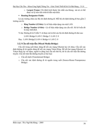 Đại Học Cần Thơ – Khoa Công Nghệ Thông Tin – Giáo Trình Thiết Kế & Cài Đặt Mạng – V1.0

             o Largest Frame: Chỉ định kích thước lớn nhất của khung mà nó có thể
               được xử lý trên tiến trình đi đến một đích.
          Routing Designator Fields:
      Là các trường chứa các Bộ chỉ định đường đi. Mỗi bộ chỉ định đường đi bao gồm 2
trường con là:
          o Ring Number (12 bits): Là số hiệu nhận dạng của một LAN.
          o Bridge Number (4 bits)—Là số hiệu nhận dạng của cầu nối. Sẽ là 0 nếu đó
            là máy tính đích.
      Ví dụ: Đường đi từ X đến Y sẽ được mô tả bởi các bộ chỉ định đường đi như sau:
             LAN1:Bridge1:LAN 3: Bridge 3: LAN 2: 0
      Hay: LAN1:Bridge2:LAN 4: Bridge 4: LAN 2: 0

     3.2.3 Cầu nối trộn lẫn (Mixed Media Bridge)
       Cầu nối trong suốt được dùng để nối các mạng Ethernet lại với nhau. Cầu nối xác
định đường đi từ nguồn dùng để nối các mạng Token Ring. Để nối hai mạng Ethernet và
Token Ring lại với nhau, người ta dùng loại cầu nối thứ ba, đó là cầu nối trộn lẫn đường
truyền. Cầu nối trộn lẫn đường truyền có hai loại:
      o Cầu nối dịch (Translational Bridge)
      o Cầu nối xác định đường đi từ nguồn trong suốt (Source-Route-Transparence
        Bridge)




Biên soạn : Th.s Ngô Bá Hùng – 2005                                                    30
 