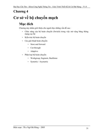 Đại Học Cần Thơ – Khoa Công Nghệ Thông Tin – Giáo Trình Thiết Kế & Cài Đặt Mạng – V1.0

Chương 4
Cơ sở về bộ chuyển mạch
      Mục đích
      Chương này nhằm giới thiệu cho người đọc những vấn đề sau :
         • Chức năng của bộ hoán chuyển (Switch) trong việc mở rộng băng thông
           mạng cục bộ
         • Kiến trúc bộ hoán chuyển
         • Các giải thuật hoán chuyển:
                • Store and forward
                • Cut-through
                • Adaptive
         • Phân loại bộ hoán chuyển:
                • Workgroup, Segment, Backbone
                • Symetric / Asymetric




Biên soạn : Th.s Ngô Bá Hùng – 2005                                                  31
 