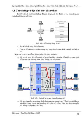 Đại Học Cần Thơ – Khoa Công Nghệ Thông Tin – Giáo Trình Thiết Kế & Cài Đặt Mạng – V1.0

4.1 Chức năng và đặc tính mới của switch
      LAN Switch là một thiết bị hoạt động ở tầng 2, có đầy đủ tất cả các tính năng của
một cầu nối trong suốt như:




                              Hình 4.1 – Nối mạng bằng switch
      o Học vị trí các máy tính trên mạng
      o Chuyển tiếp khung từ nhánh mạng này sang nhánh mạng khác một cách có chọn
        lọc
   Ngoài ra Switch còn hỗ trợ thêm nhiều tính năng mới như:
       o Hỗ trợ đa giao tiếp đồng thời: Cho phép nhiều cặp giao tiếp diễn ra một cách
         đồng thời nhờ đó tăng được băng thông trên toàn mạng.




                        Hình 4.2 - Switch hỗ trợ đa giao tiếp đồng thời
       o Hỗ trợ giao tiếp song công (Full-duplex communication): Tiến trình gởi khung
         và nhận khung có thể xảy ra đồng thời trên một cổng. Điều này làm tăng gấp
         đôi thông lượng tổng của cổng.



Biên soạn : Th.s Ngô Bá Hùng – 2005                                                  32
 