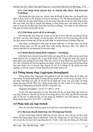 Đại Học Cần Thơ – Khoa Công Nghệ Thông Tin – Giáo Trình Thiết Kế & Cài Đặt Mạng – V1.0

     4.3.1 Giải thuật hoán chuyển lưu và chuyển tiếp (Store and Forward
     Switching)
       Khi khung đến một cổng của switch, toàn bộ khung sẽ được đọc vào trong bộ nhớ
đệm và được kiểm tra lỗi. Khung sẽ bị bỏ đi nếu như có lỗi. Nếu khung không lỗi, switch
sẽ xác định địa chỉ máy nhận khung và dò tìm trong bảng địa chỉ để xác định cổng hướng
đến máy nhận. Kế tiếp sẽ chuyển tiếp khung ra cổng tương ứng. Giải thuật này có thời
gian trì hoãn lớn do phải thực hiện thao tác kiểm tra khung. Tuy nhiên nó cho phép giao
tiếp giữa hai kênh truyền khác tốc độ.

     4.3.2 Giải thuật xuyên cắt (Cut-through)
       Khi khung đến một cổng của switch, nó chỉ đọc 6 bytes đầu tiên của khung (là địa
chỉ MAC của máy nhận khung) vào bộ nhớ đệm. Kế tiếp nó sẽ tìm trong bảng địa chỉ để
xác định cổng ra tương ứng với địa chỉ máy nhận và chuyển khung về hướng cổng này.
      Giải thuật cut-through có thời gian trì hoãn ngắn bởi vì nó thực hiện việc hoán
chuyển khung ngay sau khi xác định được cổng hướng đến máy nhận. Tuy nhiên nó
chuyển tiếp luôn cả các khung bị lỗi đến máy nhận.

     4.3.3 Hoán chuyển tương thích (Adaptive – Switching)
       Giải thuật hoán chuyển tương thích nhằm tận dụng tối đa ưu điểm của hai giải thuật
hoán chuyển Lưu và chuyển tiếp và giải thuật Xuyên cắt. Trong giải thuật này, người ta
định nghĩa một ngưỡng lỗi cho phép. Đầu tiên, switch sẽ hoạt động theo giải thuật Xuyên
cắt. Nếu tỉ lệ khung lỗi lớn hơn ngưỡng cho phép, switch sẽ chuyển sang chế độ hoạt động
theo giải thuật Lưu và chuyển tiếp. Ngược lại khi tỷ lệ khung lỗi hạ xuống nhỏ hơn
ngưỡng, switch lại chuyển về hoạt động theo giải thuật Xuyên cắt.

4.4 Thông lượng tổng (Aggregate throughput)
      Thông lượng tổng (Aggregate throughput) là một đại lượng dùng để đo hiệu suất
của switch. Nó được định nghĩa là lượng dữ liệu chuyển qua switch trong một giây. Nó có
thể được tính bằng tích giữa số nối kết tối đa đồng thời trong một giây nhân với băng
thông của từng nối kết. Như vậy, thông lượng tổng của một switch có N cổng sử dụng,
mỗi cổng có băng thông là B được tính theo công thức sau:
      Aggregate throughput = (N div 2) * (B*2) = N*B
       Ví dụ: Cho một mạng gồm 10 máy tính được nối lại với nhau bằng một switch có
các cổng 10 Base-T. Khi đó, số nối kết tối đa đồng thời là 10/2. Mỗi cặp nối kết trong một
giây có thể gởi và nhận dữ liệu với lưu lượng là 10Mbps*2 (do Full duplex). Như vậy
thông lượng tổng sẽ là: 10/2*10*2 = 100 Mbps

4.5 Phân biệt các loại Switch
      Dựa vào mục đích sử dụng, người ta có thể chia switch thành những loại sau:

     4.5.1 Bộ hoán chuyền nhóm làm việc (Workgroup Switch)
       Là loại switch được thiết kế nhằm để nối trực tiếp các máy tính lại với nhau hình
thành một mạng ngang hàng (workgroup) . Như vậy, tương ứng với một cổng của switch
chỉ có một địa chỉ máy tính trong bảng địa chỉ. Chính vì thế, loại này không cần thiết phải

Biên soạn : Th.s Ngô Bá Hùng – 2005                                                     34
 