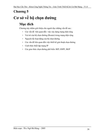 Đại Học Cần Thơ – Khoa Công Nghệ Thông Tin – Giáo Trình Thiết Kế & Cài Đặt Mạng – V1.0

Chương 5
Cơ sở về bộ chọn đường
      Mục đích
      Chương này nhằm giới thiệu cho người đọc những vấn đề sau :
         • Các vấn đề liên quan đến việc xây dựng mạng diện rộng
         • Vai trò của bộ chọn đường (Router) trong mạng diện rộng
         • Nguyên tắc hoạt động của bộ chọn đường
         • Các vấn đề liên quan đến việc thiết kế giải thuật chọn đường
         • Cách thức thiết lập mạng IP
         • Các giao thức chọn đường phổ biến: RIP, OSPF, BGP




Biên soạn : Th.s Ngô Bá Hùng – 2005                                                  38
 