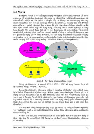 Đại Học Cần Thơ – Khoa Công Nghệ Thông Tin – Giáo Trình Thiết Kế & Cài Đặt Mạng – V1.0

5.1 Mô tả
       Bridge và switch là các thiết bị nối mạng ở tầng hai. Switch cho phép liên kết nhiều
mạng cục bộ lại với nhau thành một liên mạng với băng thông và hiệu suất mạng được cải
thiện rất tốt. Nhiệm vụ của switch là chuyển tiếp các khung từ nhánh mạng này sang
nhánh mạng khác một cách có chọn lọc dựa vào địa chỉ MAC của các máy tính. Để làm
được điều này, switch cần phải duy trì trong bộ nhớ của mình một bảng địa chỉ cục bộ
chứa vị trí của tất cả các máy tính trong mạng. Mỗi máy tính sẽ chiếm một mục từ trong
bảng địa chỉ. Mỗi switch được thiết kế với một dung lượng bộ nhớ giới hạn. Và như thế,
nó xác định khả năng phục vụ tối đa của một switch. Chúng ta không thể dùng switch đế
nối quá nhiều mạng lại với nhau. Hơn nữa, các liên mạng hình thành bằng cách sử dụng
switch cũng chỉ là các mạng cục bộ, có phạm vi nhỏ. Muốn hình thành các mạng diện rộng
ta cần sử dụng thiết bị liên mạng ở tầng 3. Đó chính là bộ chọn đường (Router).




                           Hình 5.1 – Xây dựng liên mạng bằng router
        Trong mô hình trên, các mạng LAN 1, LAN 2, LAN 3 và mạng Internet được nối
lại với nhau bằng 3 router R1, R2 và R3.
        Router là một thiết bị liên mạng ở tầng 3, cho phép nối hai hay nhiều nhánh mạng
lại với nhau để tạo thành một liên mạng. Nhiệm vụ của router là chuyển tiếp các gói tin từ
mạng này đến mạng kia để có thể đến được máy nhận. Mỗi một router thường tham gia
vào ít nhất là 2 mạng. Nó có thể là một thiết bị chuyên dùng với hình dáng giống như Hub
hay switch hoặc có thể là một máy tính với nhiều card mạng và một phần mềm cài đặt giải
thuật chọn đường. Các đầu nối kết (cổng) của các router được gọi là các Giao diện
(Interface).
       Các máy tính trong mạng diện rộng được gọi là các Hệ thống cuối (End System),
với ý nghĩa đây chính là nơi xuất phát của thông tin lưu thông trên mạng, cũng như là điểm
dừng của thông tin.
       Về mặt kiến trúc, các router chỉ cài đặt các thành phần thực hiện các chức năng từ
tầng 1 đến tầng 3 trong mô hình OSI. Trong khi các End System thì cài đặt chức năng của
cả bảy tầng. .


Biên soạn : Th.s Ngô Bá Hùng – 2005                                                     39
 