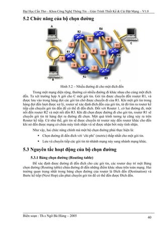 Đại Học Cần Thơ – Khoa Công Nghệ Thông Tin – Giáo Trình Thiết Kế & Cài Đặt Mạng – V1.0

5.2 Chức năng của bộ chọn đường




                           Hình 5.2 – Nhiều đường đi cho một đích đến
       Trong một mạng diện rộng, thường có nhiều đường đi khác nhau cho cùng một đích
đến. Ta xét trường hợp A gởi cho C một gói tin. Gói tin được chuyển đến router R1, và
được lưu vào trong hàng đợi các gói tin chờ được chuyển đi của R1. Khi một gói tin trong
hàng đợi đến lượt được xử lý, router sẽ xác định đích đến của gói tin, từ đó tìm ra router kế
tiếp cần chuyển gói tin đến để có thể đi đến đích. Đối với Router 1, có hai đường đi, một
nối đến router R2 và một nối đến R3. Khi đã chọn được đường đi cho gói tin, router R1 sẽ
chuyển gói tin từ hàng đợi ra đường đã chọn. Một quá trình tương tự cũng xảy ra trên
Router kế tiếp. Cứ như thế, gói tin sẽ được chuyển từ router này đến router khác cho đến
khi nó đến được mạng có chứa máy tính nhận và sẽ được nhận bởi máy tính nhận.
       Như vậy, hai chức năng chính mà một bộ chọn đường phải thực hiện là:
              Chọn đường đi đến đích với ‘chi phí’ (metric) thấp nhất cho một gói tin.
              Lưu và chuyển tiếp các gói tin từ nhánh mạng này sang nhánh mạng khác.

5.3 Nguyên tắc hoạt động của bộ chọn đường
     5.3.1 Bảng chọn đường (Routing table)
      Để xác định được đường đi đến đích cho các gói tin, các router duy trì một Bảng
chọn đường (Routing table) chứa đường đi đến những điểm khác nhau trên toàn mạng. Hai
trường quan trọng nhất trong bảng chọn đường của router là Đích đến (Destination) và
Bước kế tiếp (Next Hop) cần phải chuyển gói tin để có thể đến được Đích đến.




Biên soạn : Th.s Ngô Bá Hùng – 2005                                                       40
 