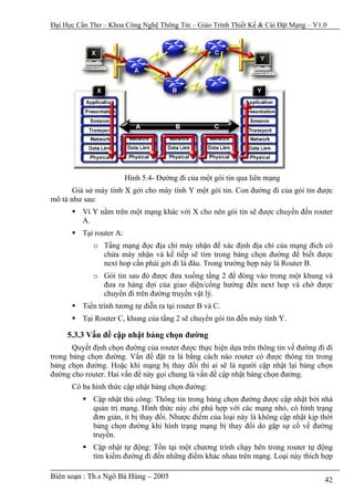 Đại Học Cần Thơ – Khoa Công Nghệ Thông Tin – Giáo Trình Thiết Kế & Cài Đặt Mạng – V1.0




                          Hình 5.4- Đường đi của một gói tin qua liên mạng
       Giả sử máy tính X gởi cho máy tính Y một gói tin. Con đường đi của gói tin được
mô tả như sau:
          Vì Y nằm trên một mạng khác với X cho nên gói tin sẽ được chuyển đến router
          A.
          Tại router A:
             o Tầng mạng đọc địa chỉ máy nhận để xác định địa chỉ của mạng đích có
               chứa máy nhận và kế tiếp sẽ tìm trong bảng chọn đường để biết được
               next hop cần phải gởi đi là đâu. Trong trường hợp này là Router B.
             o Gói tin sau đó được đưa xuống tầng 2 để đóng vào trong một khung và
               đưa ra hàng đợi của giao diện/cổng hướng đến next hop và chờ được
               chuyển đi trên đường truyền vật lý.
          Tiến trình tương tự diễn ra tại router B và C.
          Tại Router C, khung của tầng 2 sẽ chuyển gói tin đến máy tính Y.

     5.3.3 Vấn đề cập nhật bảng chọn đường
       Quyết định chọn đường của router được thực hiện dựa trên thông tin về đường đi đi
trong bảng chọn đường. Vấn đề đặt ra là bằng cách nào router có được thông tin trong
bảng chọn đường. Hoặc khi mạng bị thay đổi thì ai sẽ là người cập nhật lại bảng chọn
đường cho router. Hai vấn đề này gọi chung là vấn đề cập nhật bảng chọn đường.
      Có ba hình thức cập nhật bảng chọn đường:
             Cập nhật thủ công: Thông tin trong bảng chọn đường được cập nhật bởi nhà
             quản trị mạng. Hình thức này chỉ phù hợp với các mạng nhỏ, có hình trạng
             đơn giản, ít bị thay đổi. Nhược điểm của loại này là không cập nhật kịp thời
             bảng chọn đường khi hình trạng mạng bị thay đổi do gặp sự cố về đường
             truyền.
             Cập nhật tự động: Tồn tại một chương trình chạy bên trong router tự động
             tìm kiếm đường đi đến những điểm khác nhau trên mạng. Loại này thích hợp

Biên soạn : Th.s Ngô Bá Hùng – 2005                                                   42
 