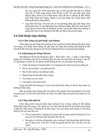 Đại Học Cần Thơ – Khoa Công Nghệ Thông Tin – Giáo Trình Thiết Kế & Cài Đặt Mạng – V1.0

             cho các mạng lớn, hình trạng phức tạp, có thể ứng phó kịp thời với những
             thay đổi về hình trạng mạng. Vấn đề đặt ra đối với cập nhật bảng chọn
             đường động chính là giải thuật được dùng để tìm ra đường đi đến những
             điểm khác nhau trên mạng. Người ta gọi giải thuật này là giải thuật chọn
             đường (Routing Algorithme).
             Cập nhật hỗn hợp: Vừa kết hợp cả hai phương pháp cập nhật bảng chọn
             đường thủ công và cập nhật bảng chọn đường tự động. Đầu tiên, nhà quản trị
             cung cấp cho router một số đường đi cơ bản, sau đó giải thuật chọn đường sẽ
             giúp router tìm ra các đường đi mới đến các điểm còn lại trên mạng.

5.4 Giải thuật chọn đường
     5.4.1 Chức năng của giải thuật vạch đường
      Chức năng của giải thuật chọn đường là tìm ra đường đi đến những điểm khác nhau
trên mạng. Giải thuật chọn đường chỉ cập nhật vào bảng chọn đường một đường đi đến
một đích đến mới hoặc đường đi mới tốt hơn đường đi đã có trong bảng chọn đường.

     5.4.2 Đại lượng đo lường (Metric)
       Một đường đi tốt là một đường đi «ngắn ». Khái niệm « dài », « ngắn » ở đây không
thuần túy là khoảng cách địa lý mà chúng được đo dựa vào một thước đo (metric) nào đó.
Có thể dùng các thước đo sau để đo độ dài đường đi cho các giải thuật chọn đường:
          Chiều dài đường đi (length path): Là số lượng router phải đi qua trên đường đi.
          Độ tin cậy (reliable) của đường truyền
          Độ trì hoãn (delay) của đường truyền
          Băng thông (bandwidth) kênh truyền
          Tải (load) của các router
          Cước phí (cost) kênh truyền
      Cùng một đích đến nhưng đo với hai tiêu chuẩn khác nhau có thể sẽ chọn được hai
đường đi khác nhau.
      Mỗi giải thuật chọn đường phải xác định rõ tiêu chuẩn chọn lựa đường đi mà mình
sử dụng là gì. Có thể chỉ là một thước đo hoặc là sự phối hợp của nhiều tiêu chuẩn lại với
nhau.

     5.4.3 Mục đích thiết kế
        Chức năng chính của giải thuật chọn đường là tìm ra được đường đi đến những
điểm khác nhau trên mạng. Tuy nhiên, tùy vào mục tiêu khi thiết kế giải thuật chọn đường
sẽ dẫn đến chất lượng về đường đi sẽ khác nhau. Các giải thuật chọn đường có thể được
thiết kế cho các mục tiêu sau:
             Tối ưu (optimality): Đường đi do giải thuật tìm được phải là đường đi tối ưu
             trong số các đường đi đến một đích đến nào đó
             Đơn giản, ít tốn kém (Simplicity and overhead): Giải thuật được thiết kế hiệu
             quả về mặt xử lý, ít đòi hỏi về mặt tài nguyên như bộ nhớ, tốc độ xử lý của
             router.
Biên soạn : Th.s Ngô Bá Hùng – 2005                                                     43
 