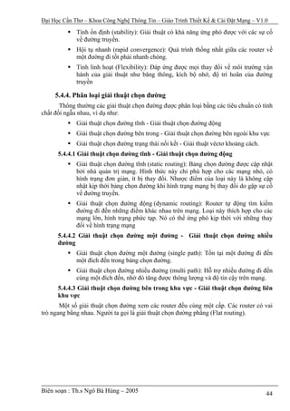 Đại Học Cần Thơ – Khoa Công Nghệ Thông Tin – Giáo Trình Thiết Kế & Cài Đặt Mạng – V1.0

             Tính ổn định (stability): Giải thuật có khả năng ứng phó được với các sự cố
             về đường truyền.
             Hội tụ nhanh (rapid convergence): Quá trình thống nhất giữa các router về
             một đường đi tốt phải nhanh chóng.
             Tính linh hoạt (Flexibility): Đáp ứng được mọi thay đổi về môi trường vận
             hành của giải thuật như băng thông, kích bộ nhớ, độ trì hoãn của đường
             truyền

     5.4.4. Phân loại giải thuật chọn đường
       Thông thường các giải thuật chọn đường được phân loại bằng các tiêu chuẩn có tính
chất đối ngẫu nhau, ví dụ như:
             Giải thuật chọn đường tĩnh - Giải thuật chọn đường động
             Giải thuật chọn đường bên trong - Giải thuật chọn đường bên ngoài khu vực
             Giải thuật chọn đường trạng thái nối kết - Giải thuật véctơ khoảng cách.
      5.4.4.1 Giải thuật chọn đường tĩnh - Giải thuật chọn đường động
             Giải thuật chọn đường tĩnh (static routing): Bảng chọn đường được cập nhật
             bởi nhà quản trị mạng. Hình thức này chỉ phù hợp cho các mạng nhỏ, có
             hình trạng đơn giản, ít bị thay đổi. Nhược điểm của loại này là không cập
             nhật kịp thời bảng chọn đường khi hình trạng mạng bị thay đổi do gặp sự cố
             về đường truyền.
             Giải thuật chọn đường động (dynamic routing): Router tự động tìm kiếm
             đường đi đến những điểm khác nhau trên mạng. Loại này thích hợp cho các
             mạng lớn, hình trạng phức tạp. Nó có thể ứng phó kịp thời với những thay
             đổi về hình trạng mạng
      5.4.4.2 Giải thuật chọn đường một đường - Giải thuật chọn đường nhiều
      đường
             Giải thuật chọn đường một đường (single path): Tồn tại một đường đi đến
             một đích đến trong bảng chọn đường.
             Giải thuật chọn đường nhiều đường (multi path): Hỗ trợ nhiều đường đi đến
             cùng một đích đến, nhờ đó tăng được thông lượng và độ tin cậy trên mạng.
      5.4.4.3 Giải thuật chọn đường bên trong khu vực - Giải thuật chọn đường liên
      khu vực
       Một số giải thuật chọn đường xem các router đều cùng một cấp. Các router có vai
trò ngang bằng nhau. Người ta gọi là giải thuật chọn đường phẳng (Flat routing).




Biên soạn : Th.s Ngô Bá Hùng – 2005                                                     44
 