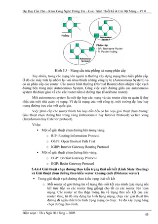 Đại Học Cần Thơ – Khoa Công Nghệ Thông Tin – Giáo Trình Thiết Kế & Cài Đặt Mạng – V1.0




                        Hình 5.5 – Mạng cấu trúc phẳng và mạng phân cấp
       Tuy nhiên, trong các mạng lớn người ta thường xây dựng mạng theo kiểu phân cấp.
Ở đó các máy tính lại nhóm lại với nhau thành những vùng tự trị (Autonomous System) và
có sự phân cấp các router. Các router bình thường (Normal Router) đảm nhiệm việc vạch
đường bên trong một Autonomous System. Công việc vạch đường giữa các autonomous
system thì được giao về cho các router nằm ở đường trục (Backbone router).
       Một autonomous system là một tập hợp các mạng và các router chịu sự quản lý duy
nhất của một nhà quản trị mạng. Ví dụ là mạng của một công ty, một trường đại học hay
mạng đường trục của một quốc gia.
       Việc phân cấp các router thành hai loại dẫn đến có hai loại giải thuật chọn đường:
Giải thuật chọn đường bên trong vùng (Intradomain hay Interior Protocol) và liên vùng
(Interdomain hay Exterior protocol).
      Ví dụ:
               Một số giải thuật chọn đường bên trong vùng:
                  o RIP: Routing Information Protocol
                  o OSPF: Open Shortest Path First
                  o IGRP: Interior Gateway Routing Protocol
               Một số giải thuật chọn đường liên vùng:
                  o EGP: Exterior Gateway Protocol
                  o BGP: Boder Gateway Protocol
      5.4.4.4 Giải thuật chọn đường theo kiểu trạng thái nối kết (Link State Routing)
      và Giải thuật chọn đường theo kiểu vector khoảng cách (Distance vector)
          Trong giải thuật vạch đường theo kiểu trạng thái nối kết
               o Mỗi router sẽ gởi thông tin về trạng thái nối kết của mình (các mạng nối
                 kết trực tiếp và các router láng giềng) cho tất cả các router trên toàn
                 mạng. Các router sẽ thu thập thông tin về trạng thái nối kết của các
                 router khác, từ đó xây dựng lại hình trạng mạng, chạy các giải thuật tìm
                 đường đi ngắn nhất trên hình trạng mạng có được. Từ đó xây dựng bảng
                 chọn đường cho mình.

Biên soạn : Th.s Ngô Bá Hùng – 2005                                                   45
 
