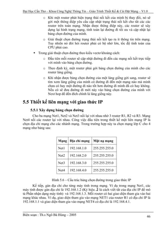 Đại Học Cần Thơ – Khoa Công Nghệ Thông Tin – Giáo Trình Thiết Kế & Cài Đặt Mạng – V1.0

              o Khi một router phát hiện trạng thái nối kết của mình bị thay đổi, nó sẽ
                gởi một thông điệp yêu cầu cập nhật trạng thái nối kết cho tất các các
                router trên toàn mạng. Nhận được thông điệp này, các router sẽ xây
                dựng lại hình trạng mạng, tính toán lại đường đi tối ưu và cập nhật lại
                bảng chọn đường của mình.
              o Giải thuật chọn đường trạng thái nối kết tạo ra ít thông tin trên mạng.
                Tuy nhiên nó đòi hỏi router phải có bộ nhớ lớn, tốc độ tính toán của
                CPU phải cao.
          Trong giải thuật chọn đường theo kiểu vectơ khoảng cách:
              o Đầu tiên mỗi router sẽ cập nhật đường đi đến các mạng nối kết trực tiếp
                với mình vào bảng chọn đường.
              o Theo định kỳ, một router phải gởi bảng chọn đường của mình cho các
                router láng giềng.
              o Khi nhận được bảng chọn đường của một láng giềng gởi sang, router sẽ
                tìm xem láng giềng của mình có đường đi đến một mạng nào mà mình
                chưa có hay một đường đi nào tốt hơn đường đi mình đã có hay không.
                Nếu có sẽ đưa đường đi mới này vào bảng chọn đường của mình với
                Next hop để đến đích chính là láng giềng này.

5.5 Thiết kế liên mạng với giao thức IP
     5.5.1 Xây dựng bảng chọn đường
      Cho ba mạng Net1, Net2 và Net3 nối lại với nhau nhờ 3 router R1, R2 và R3. Mạng
Net4 nối các router lại với nhau. Công việc đầu tiên trong thiết kế một liên mạng IP là
chọn địa chỉ mạng cho các nhánh mạng. Trong trường hợp này ta chọn mạng lớp C cho 4
mạng như bảng sau:


                        Mạng Địa chỉ mạng        Mặt nạ mạng

                        Net1     192.168.1.0     255.255.255.0

                        Net2     192.168.2.0     255.255.255.0

                        Net3     192.168.3.0     255.255.255.0

                        Net4     192.168.4.0     255.255.255.0

                    Hình 5.6 – Cấu trúc bảng chọn đường trong giao thức IP
       Kế tiếp, gán địa chỉ cho từng máy tính trong mạng. Ví dụ trong mạng Net1, các
máy tính được gán địa chỉ là 192.168.1.2 (Ký hiệu .2 là cách viết tắt của địa chỉ IP để mô
tả Phần nhận dạng máy tính) và 192.168.1.3. Mỗi router có hai giao diện tham gia vào hai
mạng khác nhau. Ví dụ, giao diện tham gia vào mạng NET1 của router R1 có địa chỉ IP là
192.168.1.1 và giao diện tham gia vào mạng NET4 có địa chỉ là 192.168.4.1.


Biên soạn : Th.s Ngô Bá Hùng – 2005                                                    46
 