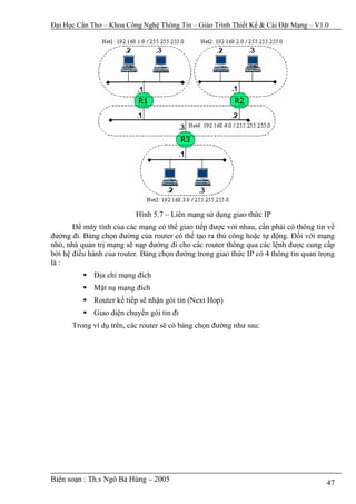 Đại Học Cần Thơ – Khoa Công Nghệ Thông Tin – Giáo Trình Thiết Kế & Cài Đặt Mạng – V1.0




                          Hình 5.7 – Liên mạng sử dụng giao thức IP
       Để máy tính của các mạng có thể giao tiếp được với nhau, cần phải có thông tin về
đường đi. Bảng chọn đường của router có thể tạo ra thủ công hoặc tự động. Đối với mạng
nhỏ, nhà quản trị mạng sẽ nạp đường đi cho các router thông qua các lệnh được cung cấp
bởi hệ điều hành của router. Bảng chọn đường trong giao thức IP có 4 thông tin quan trọng
là :
             Địa chỉ mạng đích
             Mặt nạ mạng đích
             Router kế tiếp sẽ nhận gói tin (Next Hop)
             Giao diện chuyển gói tin đi
      Trong ví dụ trên, các router sẽ có bảng chọn đường như sau:




Biên soạn : Th.s Ngô Bá Hùng – 2005                                                   47
 
