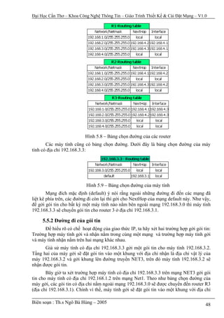 Đại Học Cần Thơ – Khoa Công Nghệ Thông Tin – Giáo Trình Thiết Kế & Cài Đặt Mạng – V1.0




                          Hình 5.8 – Bảng chọn đường của các router
       Các máy tính cũng có bảng chọn đường. Dưới đây là bảng chọn đường của máy
tính có địa chỉ 192.168.3.3:




                           Hình 5.9 – Bảng chọn đường của máy tính
        Mạng đích mặc định (default) ý nói rằng ngoài những đường đi đến các mạng đã
liệt kê phía trên, các đường đi còn lại thì gởi cho NextHop của mạng default này. Như vậy,
để gởi gói tin cho bất kỳ một máy tính nào nằm bên ngoài mạng 192.168.3.0 thì máy tính
192.168.3.3 sẽ chuyển gói tin cho router 3 ở địa chỉ 192.168.3.1.

     5.5.2 Đường đi của gói tin
      Để hiểu rõ có chế hoạt động của giao thức IP, ta hãy xét hai trường hợp gởi gói tin:
Trường hợp máy tính gởi và nhận nằm trong cùng một mạng và trường hợp máy tính gởi
và máy tính nhận nằm trên hai mạng khác nhau.
      Giả sử máy tính có địa chỉ 192.168.3.3 gởi một gói tin cho máy tính 192.168.3.2.
Tầng hai của máy gởi sẽ đặt gói tin vào một khung với địa chỉ nhận là địa chỉ vật lý của
máy 192.168.3.2 và gởi khung lên đường truyền NET3, trên đó máy tính 192.168.3.2 sẽ
nhận được gói tin.
       Bây giờ ta xét trường hợp máy tính có địa chỉ 192.168.3.3 trên mạng NET3 gởi gói
tin cho máy tính có địa chỉ 192.168.1.2 trên mạng Net1. Theo như bảng chọn đường của
máy gởi, các gói tin có địa chỉ nằm ngoài mạng 192.168.3.0 sẽ được chuyển đến router R3
(địa chỉ 192.168.3.1). Chính vì thế, máy tính gởi sẽ đặt gói tin vào một khung với địa chỉ

Biên soạn : Th.s Ngô Bá Hùng – 2005                                                    48
 