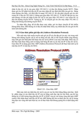 Đại Học Cần Thơ – Khoa Công Nghệ Thông Tin – Giáo Trình Thiết Kế & Cài Đặt Mạng – V1.0

nhận là địa chỉ vật lý của giao diện 192.168.3.1 và đưa lên đường truyền NET3. Nhận
được gói tin, R3 phân tích địa chỉ IP của máy nhận để xác định đích đến của gói tin . Bảng
chọn đường cho thấy, với đích đến là mạng 192.168.1.0 thì cần phải chuyển gói tin cho
router R1 ở địa chỉ 192.168.4.1 thông qua giao diện 192.168.4.3. Vì thế R3 đặt gói tin vào
một khung với địa chỉ nhận là địa chỉ vật lý của giao diện 192.168.4.1 của router R1 và
đưa lên đường truyền NET4. Tương tự, R1 sẽ chuyển gói tin cho máy nhận 192.168.1.2
bằng một khung trên đường truyền NET1.
       Ta nhận thấy rằng, để đi đến được máy nhận, gói tin được chuyển đi bởi nhiều
khung khác nhau. Mỗi khung sẽ có địa chỉ nhận khác nhau, tuy nhiên địa chỉ của gói tin thì
luôn luôn không đổi.

     5.5.3 Giao thức phân giải địa chỉ (Address Resolution Protocol)
       Nếu một máy tính muốn truyền một gói tin IP nó cần đặt gói tin này vào trong một
khung trên đường truyền vật lý mà nó đang nối kết. Để có thể truyền thành công khung,
máy tính gởi cần thiết phải biết được địa chỉ vật lý (MAC) của máy tính nhận. Điều này có
thể thực hiện được bằng cách sử dụng một bảng để ánh xạ các địa chỉ IP về địa chỉ vật lý.
Giao thức IP sử dụng giao thức ARP (Address Resolution Protocol) để thực hiện ánh xạ từ
một địa chỉ IP về một địa chỉ MAC.




                                  Hình 5.10 – Giao thức ARP
       Một máy tính xác định địa chỉ vật lý của nó vào lúc khởi động bằng cách đọc thiết
bị phần cứng và xác định địa chỉ IP của nó bằng cách đọc tập tin cấu hình, sau đó lưu
thông tin về mối tương ứng giữa địa chị IP và MAC của nó vào trong vùng nhớ tạm (ARP
cache). Khi nhận được một địa chỉ IP mà ARP không thể tìm ra được địa chỉ vật lý tương
ứng dựa vào vùng nhớ tạm hiện tại, nó sẽ thực hiện một khung quảng bá có định dạng như
sau:



Biên soạn : Th.s Ngô Bá Hùng – 2005                                                    49
 