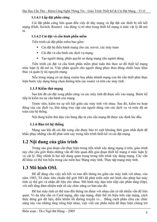 Đại Học Cần Thơ – Khoa Công Nghệ Thông Tin – Giáo Trình Thiết Kế & Cài Đặt Mạng – V1.0

      1.1.4.1 Lắp đặt phần cứng
      Cài đặt phần cứng liên quan đến việc đi dây mạng và lắp đặt các thiết bị nối kết
mạng (Hub, Switch, Router) vào đúng vị trí như trong thiết kế mạng ở mức vật lý đã mô
tả.
      1.1.4.2 Cài đặt và cấu hình phần mềm
      Tiến trình cài đặt phần mềm bao gồm:
             Cài đặt hệ điều hành mạng cho các server, các máy trạm
             Cài đặt và cấu hình các dịch vụ mạng.
             Tạo người dùng, phân quyền sử dụng mạng cho người dùng.
       Tiến trình cài đặt và cấu hình phần mềm phải tuân thủ theo sơ đồ thiết kế mạng
mức luận lý đã mô tả. Việc phân quyền cho người dùng pheo theo đúng chiến lược khai
thác và quản lý tài nguyên mạng.
       Nếu trong mạng có sử dụng router hay phân nhánh mạng con thì cần thiết phải thực
hiện bước xây dựng bảng chọn đường trên các router và trên các máy tính.

     1.1.5 Kiểm thử mạng
        Sau khi đã cài đặt xong phần cứng và các máy tính đã được nối vào mạng. Bước kế
tiếp là kiểm tra sự vận hành của mạng.
       Trước tiên, kiểm tra sự nối kết giữa các máy tính với nhau. Sau đó, kiểm tra hoạt
động của các dịch vụ, khả năng truy cập của người dùng vào các dịch vụ và mức độ an
toàn của hệ thống.
      Nội dung kiểm thử dựa vào bảng đặc tả yêu cầu mạng đã được xác định lúc đầu.

     1.1.6 Bảo trì hệ thống
      Mạng sau khi đã cài đặt xong cần được bảo trì một khoảng thời gian nhất định để
khắc phục những vấn đề phát sinh xảy trong tiến trình thiết kế và cài đặt mạng.

1.2 Nội dung của giáo trình
       Trong sáu giai đoạn cần thực hiện trong tiến trình xây dựng mạng ở trên, giáo trình
này chủ yếu giới thiệu những vấn đề liên quan đến giai đoạn thiết kế mạng ở mức luận lý
và vật lý. Đây chính là hai nội dung quan trọng trong tiến trình xây dựng mạng. Các vấn
đề khác có thể tìm hiểu trong các môn học Mạng máy tính, Thực tập mạng máy tính.

1.3 Mô hình OSI.
       Để dễ dàng cho việc nối kết và trao đổi thông tin giữa các máy tính với nhau, vào
năm 1983, Tổ chức tiêu chuẩn thế giới ISO đã phát triển một mô hình cho phép hai máy
tính có thể gởi và nhận dữ liệu cho nhau. Mô hình này dựa trên tiếp cận phân tầng (lớp),
với mỗi tầng đảm nhiệm một số các chức năng cơ bản nào đó.
      Để hai máy tính có thể trao đổi thông tin được với nhau cần có rất nhiều vấn đề liên
quan. Ví dụ như cần có Card mạng, dây cáp mạng, điện thế tín hiệu trên cáp mạng, cách
thức đóng gói dữ liệu, điều khiển lỗi đường truyền vv... Bằng cách phân chia các chức
năng này vào những tầng riêng biệt nhau, việc viết các phần mềm để thực hiện chúng trở

Biên soạn : Th.s Ngô Bá Hùng – 2005                                                      5
 