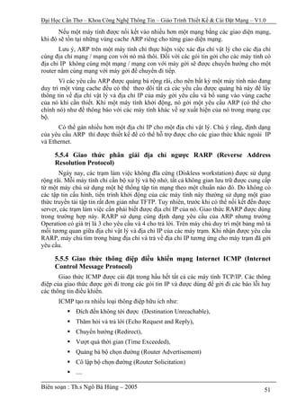 Đại Học Cần Thơ – Khoa Công Nghệ Thông Tin – Giáo Trình Thiết Kế & Cài Đặt Mạng – V1.0

       Nếu một máy tính được nối kết vào nhiều hơn một mạng bằng các giao diện mạng,
khi đó sẽ tồn tại những vùng cache ARP riêng cho từng giao diện mạng.
       Lưu ý, ARP trên một máy tính chỉ thực hiện việc xác địa chỉ vật lý cho các địa chỉ
cùng địa chỉ mạng / mạng con với nó mà thôi. Đối với các gói tin gởi cho các máy tính có
địa chỉ IP không cùng một mạng / mạng con với máy gởi sẽ được chuyển hướng cho một
router nằm cùng mạng với máy gởi để chuyển đi tiếp.
       Vì các yêu cầu ARP được quảng bá rộng rãi, cho nên bất kỳ một máy tính nào đang
duy trì một vùng cache đều có thể theo dõi tất cả các yều cầu được quảng bá này để lấy
thông tin về địa chỉ vật lý và địa chỉ IP của máy gởi yêu cầu và bổ sung vào vùng cache
của nó khi cần thiết. Khi một máy tính khởi động, nó gởi một yêu cầu ARP (có thể cho
chính nó) như để thông báo với các máy tính khác về sự xuất hiện của nó trong mạng cục
bộ.
      Có thể gán nhiều hơn một địa chỉ IP cho một địa chỉ vật lý. Chú ý rằng, định dạng
của yêu cầu ARP thì được thiết kế để có thể hỗ trợ được cho các giao thức khác ngoài IP
và Ethernet.

     5.5.4 Giao thức phân giải địa chỉ ngược RARP (Reverse Address
     Resolution Protocol)
       Ngày nay, các trạm làm việc không đĩa cứng (Diskless workstation) được sử dụng
rộng rãi. Mỗi máy tính chỉ cần bộ xử lý và bộ nhớ, tất cả không gian lưu trữ được cung cấp
từ một máy chủ sử dụng một hệ thống tập tin mạng theo một chuẩn nào đó. Do không có
các tập tin cấu hình, tiến trình khởi động của các máy tính này thường sử dụng một giao
thức truyền tải tập tin rất đơn giản như TFTP. Tuy nhiên, trước khi có thể nối kết đến được
server, các trạm làm việc cần phải biết được địa chỉ IP của nó. Giao thức RARP được dùng
trong trường hợp này. RARP sử dụng cùng định dạng yêu cầu của ARP nhưng trường
Operation có giá trị là 3 cho yêu cầu và 4 cho trả lời. Trên máy chủ duy trì một bảng mô tả
mối tương quan giữa địa chỉ vật lý và địa chỉ IP của các máy trạm. Khi nhận được yêu cầu
RARP, máy chủ tìm trong bảng địa chỉ và trả về địa chỉ IP tương ứng cho máy trạm đã gởi
yêu cầu.

     5.5.5 Giao thức thông điệp điều khiển mạng Internet ICMP (Internet
     Control Message Protocol)
       Giao thức ICMP được cài đặt trong hầu hết tất cả các máy tính TCP/IP. Các thông
điệp của giao thức được gởi đi trong các gói tin IP và được dùng để gởi đi các báo lỗi hay
các thông tin điều khiển.
      ICMP tạo ra nhiều loại thông điệp hữu ích như:
             Đích đến không tới được (Destination Unreachable),
             Thăm hỏi và trả lời (Echo Request and Reply),
             Chuyển hướng (Redirect),
             Vượt quá thời gian (Time Exceeded),
             Quảng bá bộ chọn đường (Router Advertisement)
             Cô lập bộ chọn đường (Router Solicitation)
             ....

Biên soạn : Th.s Ngô Bá Hùng – 2005                                                     51
 